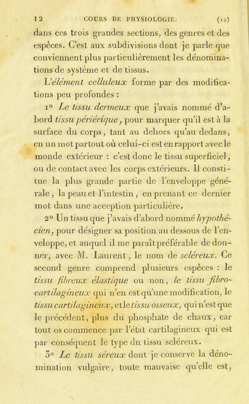 dans ces trois grandes sections, des genres et des espèces. C’est aux subdivisions dont je parle que conviennent plus particulièrement les dénomina- tions de système et de tissus. hJélément celluleux forme par des modifica- tions peu profondes : 1» Le tissu dermeux que j’avais nommé d’a- bord tissu périérique, pour marquer qu’il est à la surface du corps, tant au dehors qu’au dedans, en un mot partout où celui-ci est en rapport avec le monde extérieur : c’est donc le tissu superficiel, ou de contact avec les corps extérieurs. 11 consti- tue la plus grande partie de l’enveloppe géné- rale , la peau et l’intestin, en prenant ce dernier mot dans une acception particulière. 2° Un tissu que j’avais d’abord nommé liypolhé- cien, pour désigner sa position au dessous de l’en- veloppe, et auquel il me paraît préférable de don- ner, avec M. Laurent, le nom de scléreux. Ce second genre comprend plusieurs espèces : le tissu fibreux élastique ou non, le tissu Jibro- cartilagineux qui n’en est qu’une modification, le tissu cartilagineux, elle tissu osseux, qui n’est que le précédent, plus du phosphate de chaux, car tout os commence par l’état cartilagineux qui est par conséquent le type du tissu scléreux. 3® Le tissu séreux dont je conserve la déno- mination vulgaire, toute mauvaise qu’elle est,