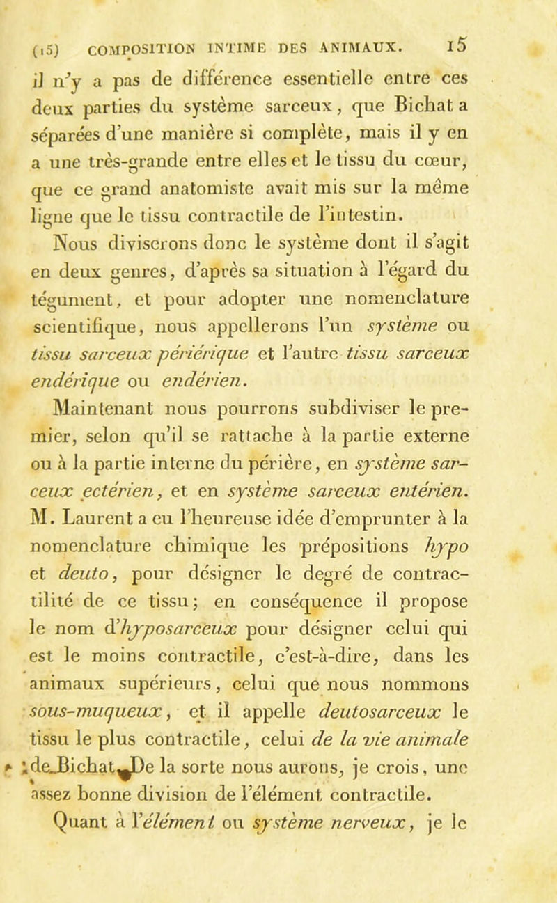I] ny a pas de différence essentielle entre ces deux parties du système sarceux, que Bichat a sèpare'es d’une manière si complète, mais il y en a une très-grande entre elles et le tissu du cœur, que ce grand anatomiste avait mis sur la meme ligne que le tissu contractile de l’intestin. Nous diviserons donc le système dont il s’agit en deux genres, d’après sa situation à l’égard du tégument, et pour adopter une nomenclature scientifique, nous appellerons l’un système ou tissu sarceux périérique et l’autre tissu sarceux endérique ou endévien. Maintenant nous pourrons subdiviser le pre- mier, selon qu’il se rattache à la partie externe ou à la partie interne du périère, en système sar- ceux ectérien, et en système sarceux entérien. M. Laurent a eu l’heureuse idée d’emprunter à la nomenclature chimique les prépositions hjpo et deuto, pour désigner le degré de contrac- tilité de ce tissu; en conséquence il propose le nom àèlijposarceux pour désigner celui qui est le moins contractile, c’est-à-dire, dans les animaux supérieurs, celui que nous nommons sous-muqueux, et il appelle deuto sarceux le tissu le plus contractile, celui de la vie animale ;deJBichat^De la sorte nous aurons, je crois, une assez bonne division de l’élément contractile. Quant à \élément ou système nerveux, je le