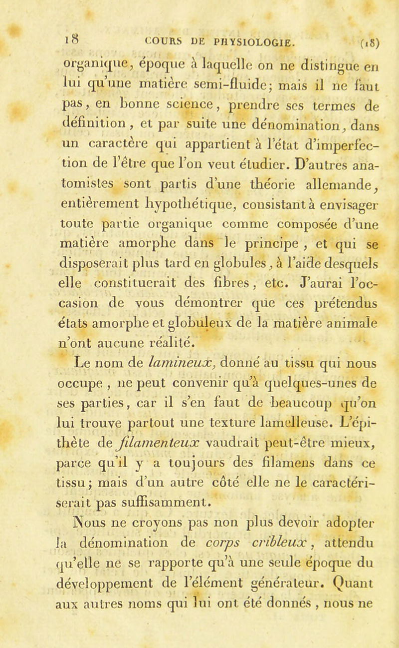 organique, epoque à laquelle on ne distingue en lui quuue matière semi-fluide; mais il ne faut pas, en bonne science, prendre scs termes de définition , et par suite une dénomination, dans un caractère qui appartient à letat d’imperfec- tion de l’être que l’on veut étudier. D’autres ana- tomistes sont partis d’une théorie allemande, entièrement hypothétique, consistant à envisager toute partie organique comme composée d’une matière amorphe dans le principe , et qui se disposerait plus tard en globules, à l’aide desquels elle constituerait des fibres, etc. J’aurai l’oc- casion de vous démontrer qüe ces prétendus états amorphe et globuleux de la matière animale n’ont aucune i-éalité. Le nom de lamineux, donné au tissu qui nous occupe , ne peut convenir qu’à quelques-unes de ses parties, car il s’en faut de beaucoup qu’on lui trouve partout une texture lamelleuse. L’épi- thète de filamenteux vaudrait peut-être mieux, parce qu’il y a toujours des fîlamens dans ce tissu; mais d’un autre côté elle ne le caractéri- serait pas suffisamment. Nous ne croyons pas non plus devoir adopter la dénomination de corps cvihleux, attendu qu’elle ne se l'apporte qu’à une seule époque du développement de l’élément générateur. Quant aux autres noms qui lui ont été donnés , nous ne
