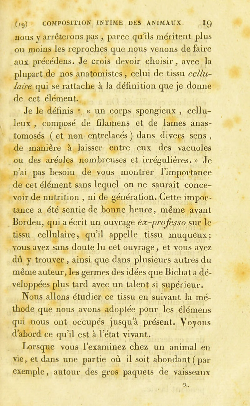 nous y arrêterons pas , parce qu’ils méritent plus ou moins les reproches cjue nous venons de faire aux précédens. Je crois devoir choisir, avec la plupart de nos anatomistes , celui de tissu cellu- laire qui se rattache à la définition que je donne de cet élément. Je le définis ; « un corps spongieux , cellu- leux , composé de filamens et de lames anas- tomosés ( et non entrelacés ) dans divers sens , de manière à laisser entre eux des vacuoles ou des aréoles nombreuses et irrégulières. » Je n’ai pas besoin de vous montrer l’importance de cet élément sans lequel on ne saurait conce- voir de nutrition , ni de génération. Cette impor- tance a été sentie de bonne heure, même avant Bordeu, qui a écrit un ouvrage ex-professo sur le tissu cellulaire J qu’il appelle tissu muqueux; vous avez sans doute lu cet ouvrage, et vous avez dû y trouver, ainsi que dans plusieurs autres du même auteur, les germes des idées que Bichat a dé- veloppées plus tard avec un talent si supérieur. Nous allons étudier ce tissu en suivant la mé- thode que nous avons adoptée pour les élémens qui nous ont occupés jusqu’à présent. Voyons d’abord ce qu’il est à l’état vivant. Lorsque vous l’examinez chez un animal en vie, et dans une partie où il soit abondant (par exemple, autour des gros paquets de vaisseaux