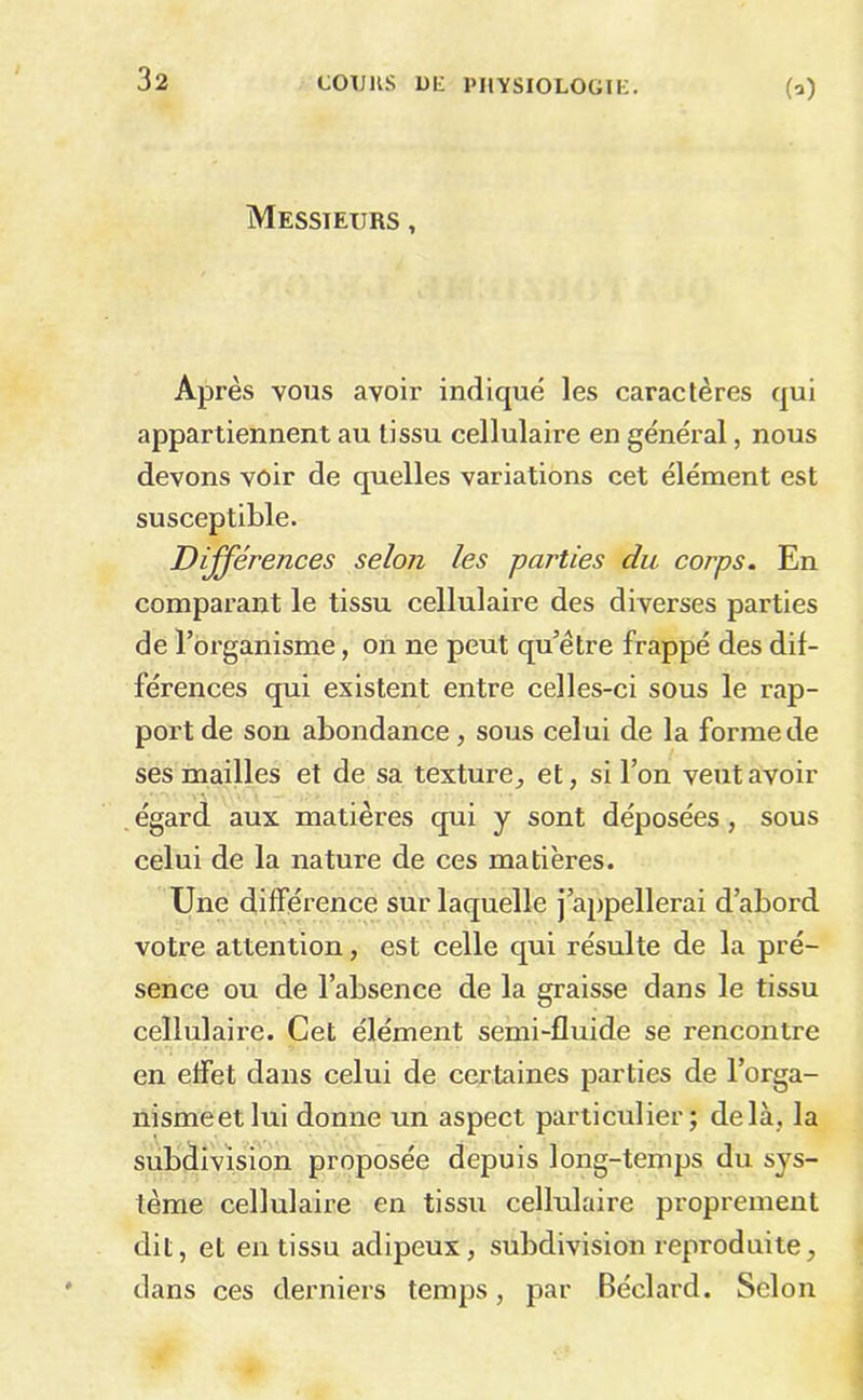 (^) Messieurs , Après vous avoir indiqué les caractères qui appartiennent au tissu cellulaire en général, nous devons voir de quelles variations cet élément est susceptible. Différences selon les parties du corps. En comparant le tissu cellulaire des diverses parties de l’organisme, on ne peut qu’être frappé des dif- férences qui existent entre celles-ci sous le rap- port de son abondance, sous celui de la forme de ses mailles et de sa texture^ et, si l’on veut avoir égard aux matières qui y sont déposées, sous celui de la nature de ces matières. Une différence sur laquelle j’appellerai d’abord votre attention, est celle qui résulte de la pré- sence ou de l’absence de la graisse dans le tissu cellulaire. Cet élément semi-fluide se rencontre en effet dans celui de certaines parties de l’orga- nismeetlui donne un aspect particulier; delà, la subdivision proposée depuis long-temps du sys- tème cellulaire en tissu cellulaire proprement dit, et en tissu adipeux, subdivision reproduite, dans ces derniers temps, par Béclard. Selon