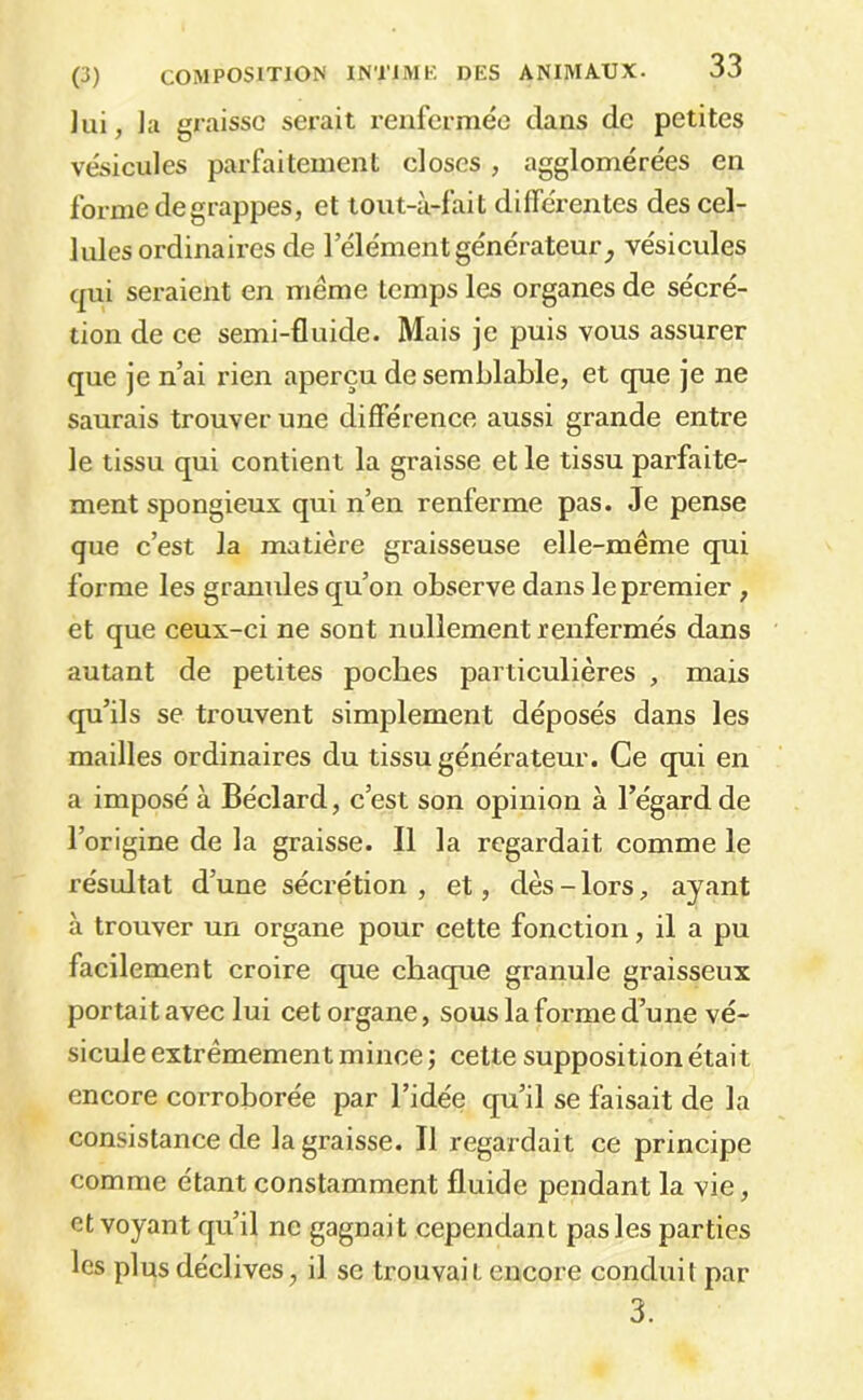 Jui, la graisse serait renfermée dans de petites vésicules parfaitement closes, agglomérées en forme de grappes, et tout-à-fait différentes des cel- lules ordinaires de l’élément générateur, vésicules cpii seraient en même temps les organes de sécré- tion de ce semi-fluide. Mais je puis vous assurer que je n’ai rien aperçu de semblable, et que je ne saurais trouver une différence aussi grande entre le tissu qui contient la graisse et le tissu parfaite- ment spongieux qui n’en renferme pas. Je pense que c’est la matière graisseuse elle-même qui forme les granules qu’on observe dans le premier, et que ceux-ci ne sont nullement renfermés dans autant de petites poches particulières , mais qu’ils se trouvent simplement déposés dans les mailles ordinaires du tissu générateur. Ce qui en a imposé à Béclard, c’est son opinion à l’égard de l’origine de la graisse. Il la regardait comme le résultat d’une sécrétion , et, dès - lors, ayant à trouver un organe pour cette fonction, il a pu facilement croire que chaque granule graisseux portait avec lui cet organe, sous la forme d’une vé- sicule extrêmement mince; cette supposition était encore corroborée par l’idée qu’il se faisait de la consistance de la graisse. Il regardait ce principe comme étant constamment fluide pendant la vie, et voyant qu’il ne gagnait cependant pas les parties les plus déclives, il se trouvait encore conduit par 3.