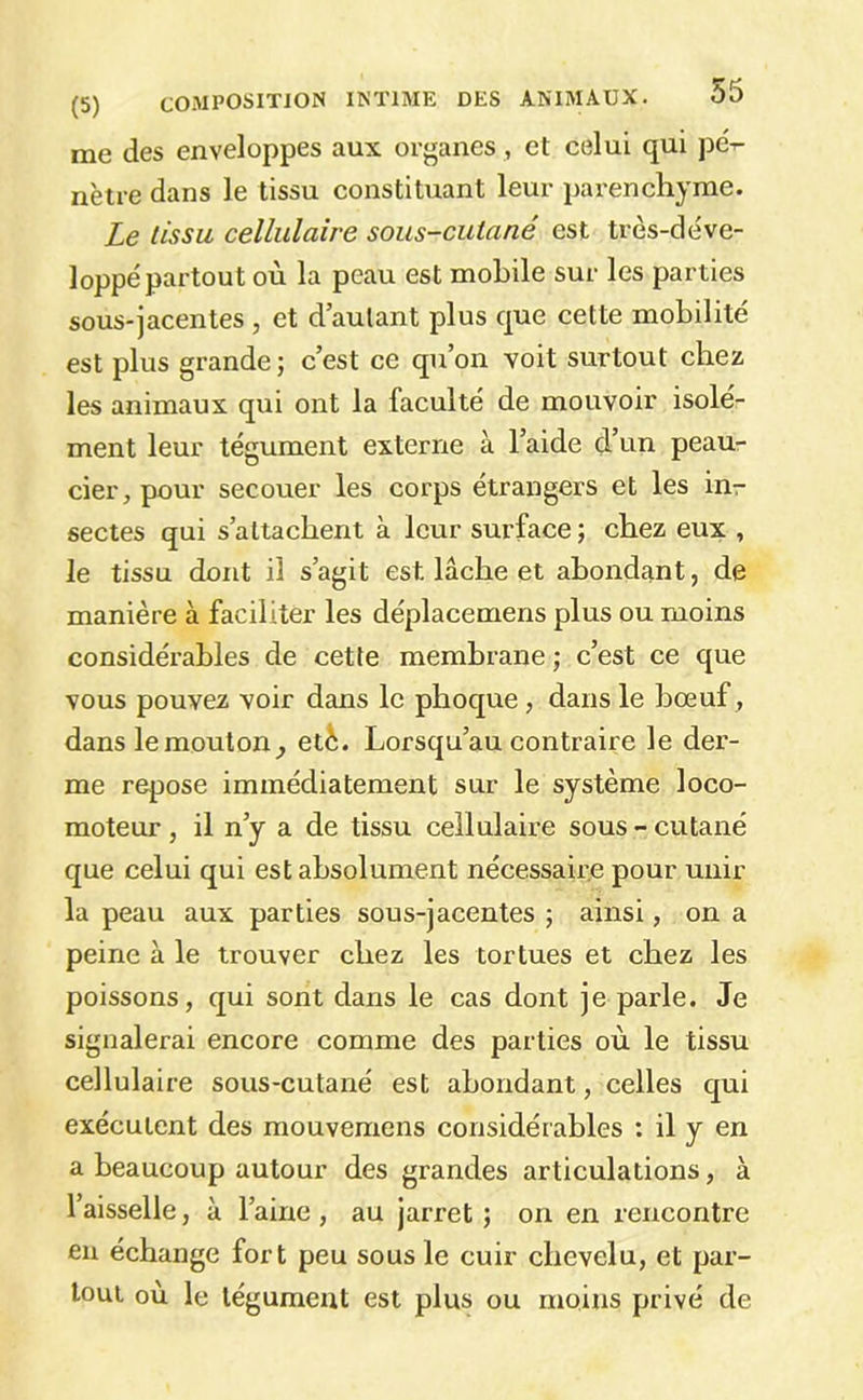 me des enveloppes aux organes , et celui qui pé- nètre dans le tissu constituant leur parenchyme. Le tissu cellulaire sous-cutané est très-déve- loppé partout où la peau est mobile sur les parties sous-jacentes , et d’autant plus que cette mobilité est plus grande ; c’est ce qu’on voit surtout chez les animaux qui ont la faculté de mouvoir isole- ment leur tégument externe à l’aide d’un peau- cier,pour secouer les corps étrangers et les inr sectes qui s’attachent à leur surface; chez eux , le tissu dont il s’agit est lâche et abondant, de manière à faciliter les déplacemens plus ou moins considérables de cette membrane ; c’est ce que vous pouvez voir dans le phoque, dans le bœuf , dans lemouton^ etè. Lorsqu’au contraire le der- me repose immédiatement sur le système loco- moteur , il n’y a de tissu cellulaire sous - cutané que celui qui est absolument nécessaire pour unir la peau aux parties sous-jacentes ; ainsi, on a peine à le trouver chez les tortues et chez les poissons, qui sont dans le cas dont je parle. Je signalerai encore comme des parties où le tissu cellulaire sous-cutané est abondant, celles qui exécutent des mouvemens considérables : il y en a beaucoup autour des grandes articulations, à l’aisselle, à l’aine , au jarret ; on en rencontre eu échange fort peu sous le cuir chevelu, et par- tout où le tégument est plus ou moins privé de