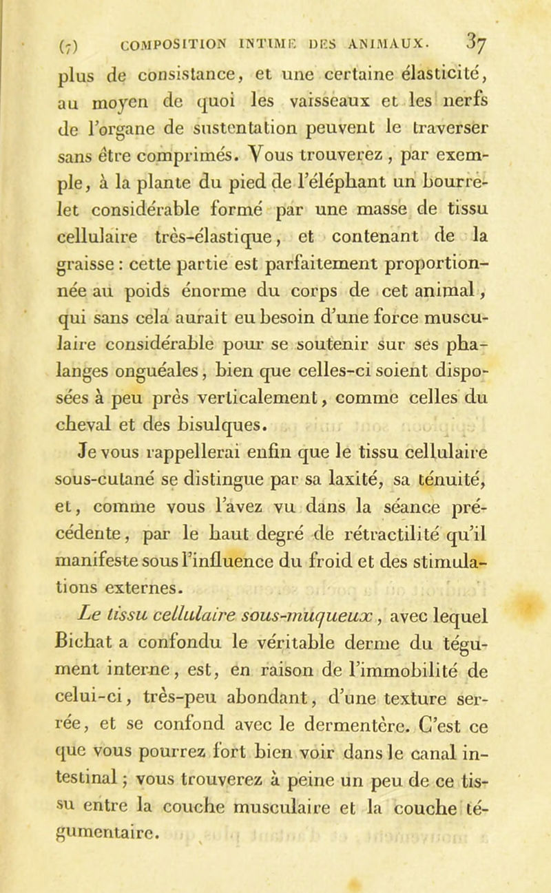 plus de consistance, et une certaine élasticité, au moyen de quoi les vaisseaux et les nerfs de lorgane de sustentation peuvent le traverser sans être comprimés. Vous trouverez , par exem- ple, à la plante du pied de l’éléphant un Lourré- let considérable formé par une masse de tissu cellulaire très-élastique, et contenant de la graisse : cette partie est parfaitement proportion- née au poids énorme du corps de cet animal, qui sans cela aurait eu besoin d’une force muscu- laire considérable pom- se soutenir sur ses pha- langes onguéales, bien que celles-ci soient dispo- sées à peu près verticalement, comme celles du cheval et des bisulques. Je vous rappellerai enfin que le tissu cellulaire sous-cutané se distingue par sa laxité, sa ténuité, et, comme vous l’avez vu dans la séance pré- cédente , par le haut degré de rétractilité qu’il manifeste sous l’influence du froid et des stimula- tions externes. Le tissu cellulaire sous-muqueux, avec lequel Bicbat a confondu le véritable derme du tégu- ment interne, est, en raison de l’immobilité de celui-ci, très-peu abondant, d’une texture ser- rée, et se confond avec le dermentère. C’est ce que vous pourrez fort bien voir dans le canal in- testinal ; vous trouverez à peine un peu de ce tis- su entre la couche musculaire et la couche té- gumentaire.