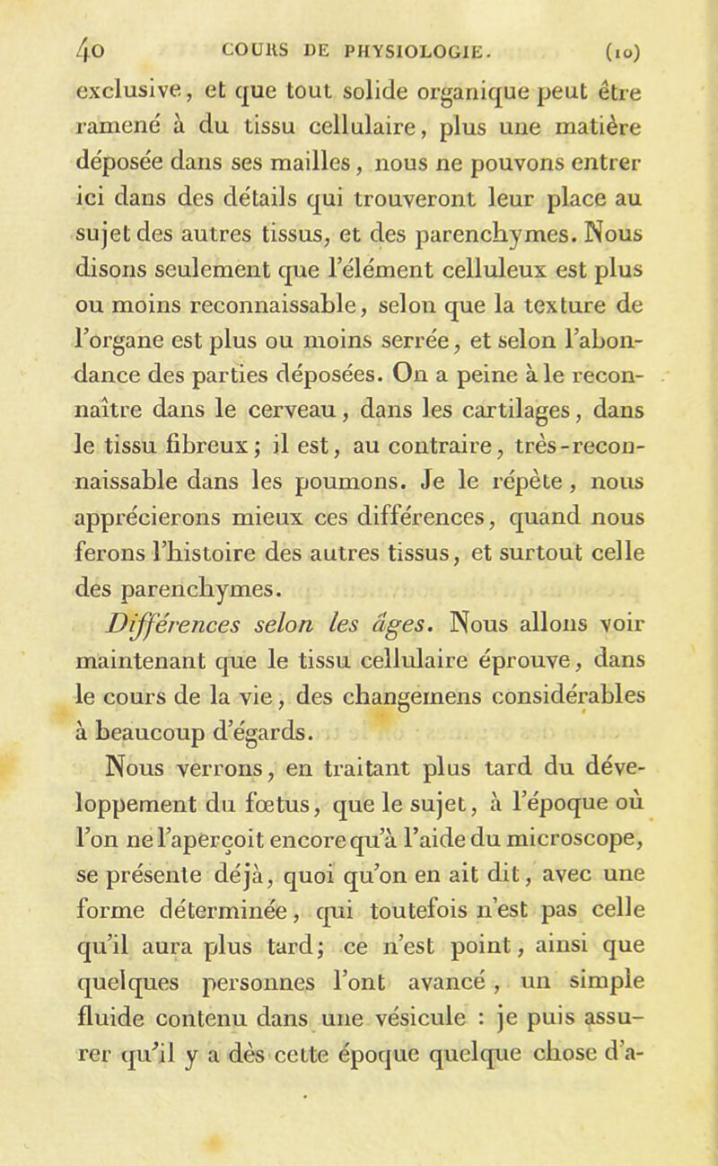 exclusive, et que tout solide organique peut être ramené à du tissu cellulaire, plus une matière déposée dans ses mailles, nous ne pouvons entrer ici dans des détails qui trouveront leur place au sujet des autres tissus, et des parenchymes. Nous disons seulement que l’élément celluleux est plus ou moins reconnaissable, selon que la texture de l’organe est plus ou moins serrée, et selon l’abon- dance des parties déposées. On a peine aie recon- naître dans le cerveau, dans les cartilages, dans le tissu fibreux; il est, au contraire, très-recon- naissable dans les poumons. Je le répète, nous apprécierons mieux ces différences, quand nous ferons l’histoire des autres tissus, et surtout celle des parenchymes. Différences selon les âges. Nous allons voir maintenant que le tissu cellulaire éprouve, dans le cours de la vie, des changernens considérables à beaucoup d’égards. Nous verrons, en traitant plus tard du déve- loppement du fœtus, que le sujet, à l’époque où l’on ne l’aperçoit encore qu’à l’aide du microscope, se présente déjà, quoi qu’on en ait dit, avec une forme déterminée, cpii toutefois n’est pas celle qu’il aura plus tard; ce n’est point, ainsi que quelques personnes l’ont avancé, un simple fluide contenu dans une vésicule : je puis assu- rer qu^il y a dès cette époque quelque chose d’a-