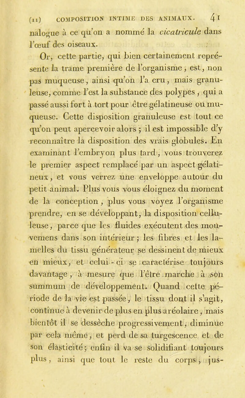 nalo^ue à ce qu’on a nommé la cicalvicule clans l’œuf des oiseaux. Or, cette partie, c|ui bien certainement repré- sente la trame première de l’organisme, est, non pas muqueuse, ainsi qu’on l’a cru, mais granu- leuse, comme l’est la substance des polypes , cjui a passé aussi fort à tort pour être gélatineuse ou mu- queuse. Cette disposition granuleuse est tout ce qu’on peut apercevoir alors ; il est impossible d’y reconnaître la disposition des vrais globules. En examinant l’embryon plus tard, vous trouverez le premier aspect remplacé par un aspect gélati- neux, et vous verrez une enveloppe autour du petit animal. Plus vous vous éloignez du moment de la conception, plus vous voyez l’organisme prendre, en se développant, la disposition cellu- leuse , parce que les fluides exécutent des moù- vemens dans son intérieur ; les fibres et les la- melles du tissu générateur se dessinent de mieux en mieux, et celui-ci se .caractérise toujours davantage, à mesure que l’être marche à son summum de développement. Quand cette pé- riode de la vie est passée, le tissu dont il s’agit, continue à devenir de plus en plus aréolaire, mais bientôt il se dessèche progressivement, diminue par cela même, et perd de sa turgescence et de son élasticité; enfin il vase solidifiant toujours plus, ainsi que tout le reste du corps, jus-