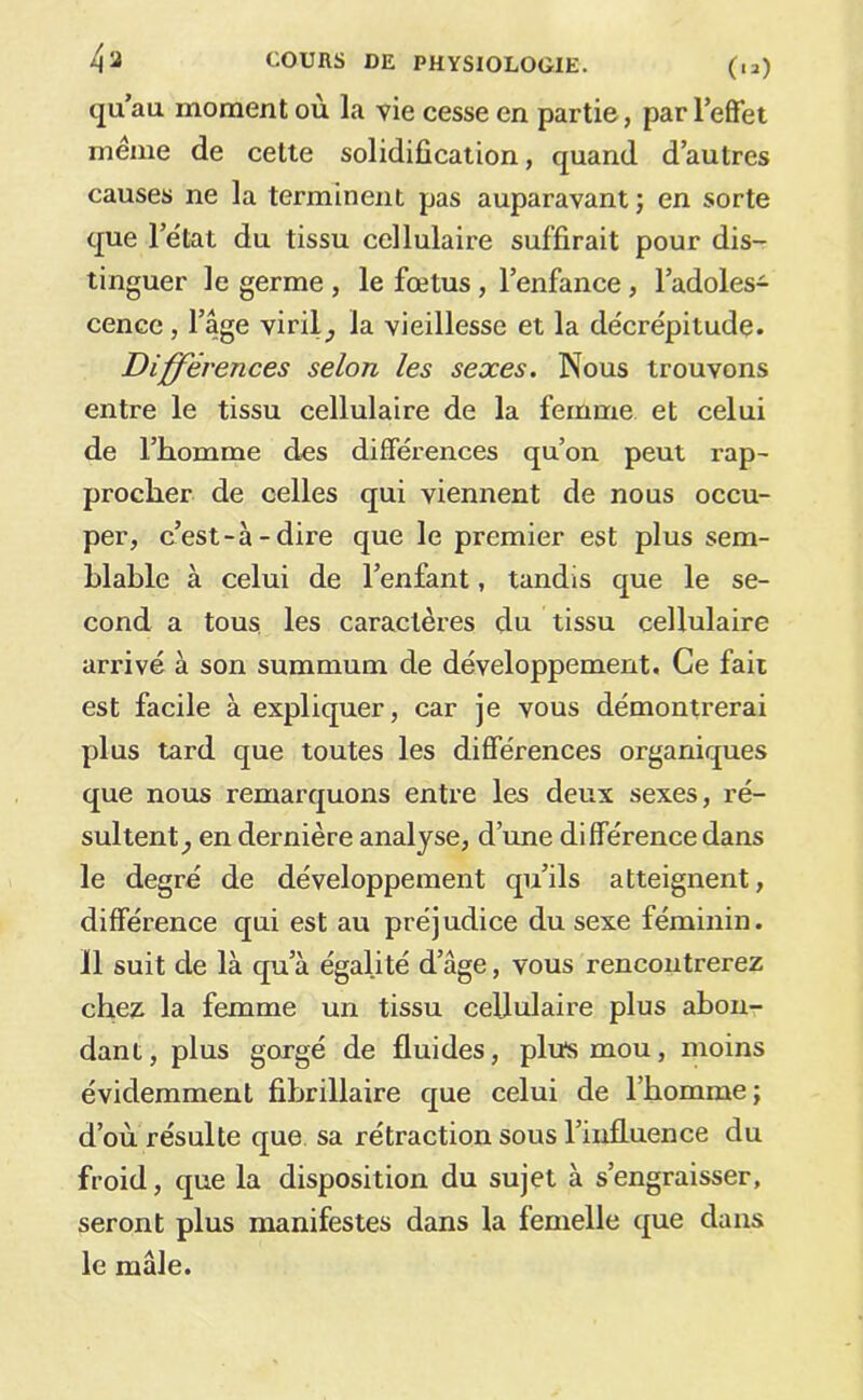 qu’au moment où la vie cesse en partie, parl’elfet meme de cette solidification, quand d’autres causes ne la terminent pas auparavant ; en sorte que l’état du tissu cellulaire suffirait pour dis- tinguer le germe , le fœtus, l’enfance, l’adoles- cence , l’âge virilla vieillesse et la décrépitude. Différences selon les sexes. Nous trouvons entre le tissu cellulaire de la femme et celui de l’homme des différences qu’on peut rap- procher de celles qui viennent de nous occu- per, c’est-à-dire que le premier est plus sem- blable à celui de l’enfant, tandis que le se- cond a tous, les caractères du tissu cellulaire arrivé à son summum de développement. Ce fait est facile à expliquer, car je vous démontrerai plus tard que toutes les différences organiques que nous remarquons entre les deux sexes, ré- sultent^ en dernière analyse, d’une différence dans le degré de développement qu’ils atteignent, différence qui est au préjudice du sexe féminin. Il suit de là qu’à égalité d’âge, vous rencontrerez chez la femme un tissu cellulaire plus abon- dant, plus gorgé de fluides, pliïsmou, moins évidemment fihrillaire que celui de l’homme; d’où résulte que. sa rétraction sous l’influence du froid, que la disposition du sujet à s’engraisser, seront plus manifestes dans la femelle que dans le mâle.