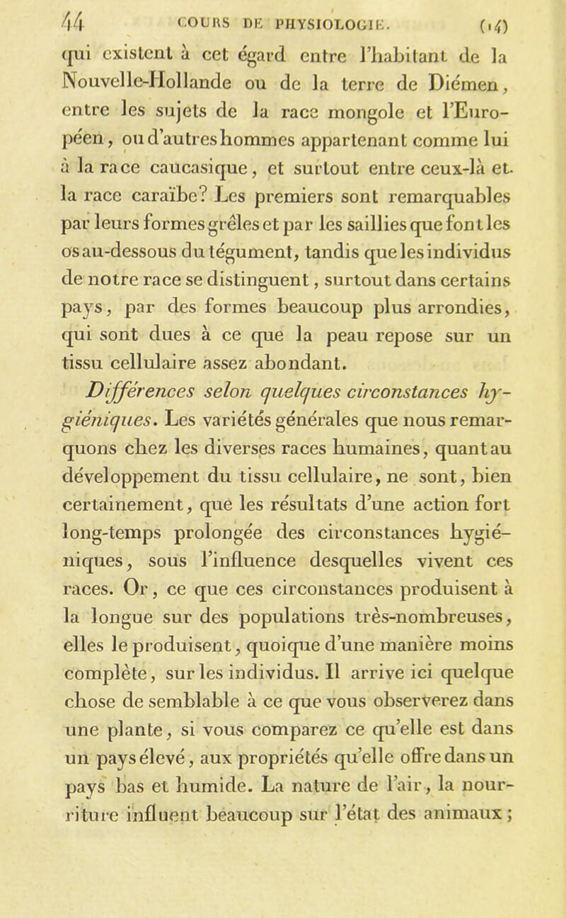 qui existent à cet égard entre l’iiabilant de la Nouvelle-Hollande ou de la terre de Diémen, entre les sujets de la race mongole et l’Euro- péen, ou d’autres hommes appartenant comme lui à la race caucasique, et surtout entre ceux-là et. la race caraïbe? Les premiers sont remarquables par leurs formes grêles et par les saillies que font les osau-dessous du tégument, tandis que les individus de notre race se distinguent, surtout dans certains pays, par des formes beaucoup plus arrondies, qui sont dues à ce que la peau repose sur un tissu cellulaire assez abondant. Différences selon quelques circonstances hy- giéniques. Les variétés générales que nous remar- quons chez les diverses races humaines, quant au développement du tissu cellulaire, ne sont, hien certainement, que les résultats d’une action fort long-temps prolongée des circonstances hygié- niques, sous l’influence desquelles vivent ces races. Or, ce que ces circonstances produisent à la longue sur des populations très-nomhreuses, elles le produisent, quoique d’une manière moins complète, surlesindividus.il arrive ici quelque chose de semblable à ce que vous observerez dans une plante, si vous comparez ce qu’elle est dans un pays élevé, aux propriétés qu’elle offre dans un pays bas et humide. La nature de l’air , la nour- riture influent beaucoup sur l’état des animaux;