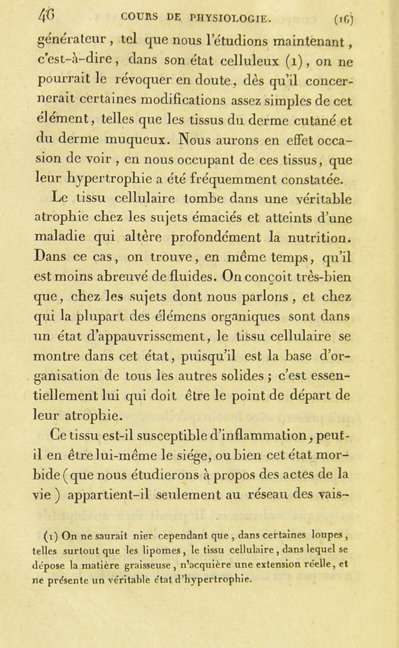 générateur , tel que nous l’étudions maintenant, c’est-à-dire, dans son état celluleux (i), on ne poui’rait le révoquer en doute, dès qu’il concer- nerait certaines modifications assez simples de cet élément, telles que les tissus du derme cutané et du derme muqueux. Nous aurons en effet occa- sion de voir , en nous occupant de ces tissus, que leur hypertrophie a été fréquemment constatée. Le tissu cellulaire tombe dans une véritable atrophie chez les sujets émaciés et atteints d’une maladie qui altère profondément la nutrition. Dans ce cas, on trouve, en meme temps, qu’il est moins abreuvé de fluides. On conçoit très-bien que, chez les sujets dont nous parlons , et chez qui la plupart des élémens organiques sont dans un état d’appauvrissement, le tissu cellulaire se montre dans cet état, puisqu’il est la base d’or- ganisation de tous les autres solides ; c’est essen- tiellement lui qui doit être le point de départ de leur atrophie. Ce tissu est-il susceptible d’inflammation^ peut- il en être lui-même le siège, ou bien cet état mor- bide (que nous étudierons à propos des actes de la vie ) appartient-il seulement au réseau des vais- (i) On ne saurait nier cependant que , dans certaines loupes, telles surtout que les lipomes, le tissu cellulaire, dans lequel se de'pose la matière graisseuse , n’acquière une extension réelle, et ne présente un véritable état d’hypertrophie.
