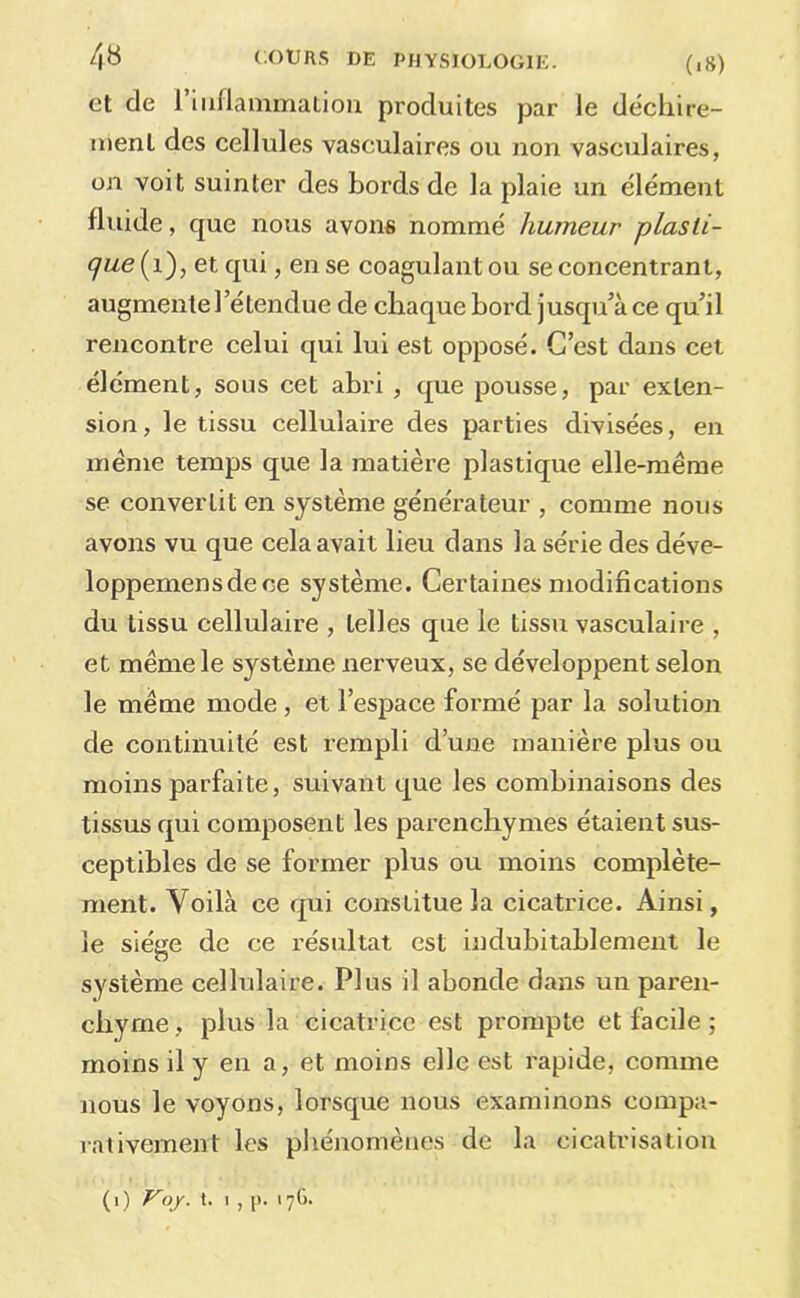 et de l’iiiflainmalion produites par le déchire- ment des cellules vasculaires ou non vasculaires, on voit suinter des bords de la plaie un élément fluide, que nous avons nommé humeur plasti- que et qui, en se coagulant ou se concentrant, augmente l’étendue de chaque bord jusqu’à ce qu’il rencontre celui qui lui est opposé. C’est dans cet élément, sous cet abri, que pousse, par exten- sion , le tissu cellulaire des parties divisées, en meme temps que la matière plastique elle-même se convertit en système générateur , comme nous avons vu que cela avait lieu dans la série des déve- loppemensdece système. Certaines modifications du tissu cellulaire , telles que le tissu vasculaire , et même le système nerveux, se développent selon le même mode, et l’espace formé par la solution de continuité est rempli d’une manière plus ou moins parfaite, suivant que les combinaisons des tissus qui composent les parenchymes étaient sus- ceptibles de se former plus ou moins complète- ment. Voilà ce qui constitue la cicatrice. Ainsi, le siège de ce résultat est indubitablement le système cellulaire. Plus il abonde dans un paren- chyme, plus la cicatrice est prompte et facile ; moins il y en a, et moins elle est rapide, comme nous le voyons, lorsque nous examinons compa- rativement les pliénomènes de la cicatrisation (0 t. I, p. 17C).