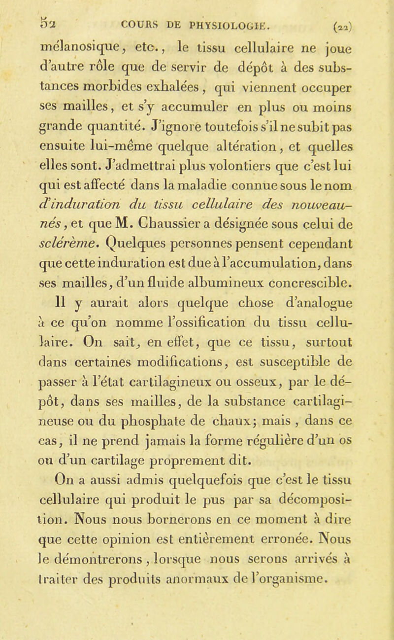 5a melanosique, etc., le tissu cellulaire ne joue d’autre rôle que de servir de dépôt à des subs- tances morbides exhalées , qui viennent occuper ses mailles, et s’y accumuler en plus ou moins grande quantité. J’ignore toutefois s’il ne subit pas ensuite lui-même quelque altération, et quelles elles sont. J’admettrai plus volontiers que c’est lui qui est affecté dans la maladie connue sous le nom dinduration du tissu cellulaire des nouveau- nés, et que M. Chaussier a désignée sous celui de sclérème. Quelques personnes pensent cependant que cette induration est due à l’accumulation, dans ses mailles, d’un fluide albumineux concrescible. 11 y aurait alors quelque chose d’analogue à ce qu’on nomme l’ossification du tissu cellu- laire. On sait, en effet, que ce tissu, surtout dans certaines modifications, est susceptible de passer à l’état cartilagineux ou osseux, par le dé- pôt, dans ses mailles, de la substance cartilagi- neuse ou du phosphate de chaux; mais , dans ce cas, il ne prend jamais la forme régulière d’un os ou d’un cartilage proprement dit. On a aussi admis quelquefois que c’est le tissu cellulaire qui produit le pus par sa décomposi- tion. Nous nous bornerons en ce moment à dire que cette opinion est entièrement erronée. Nous le démontrerons , lorsque nous serons arrivés à traiter des produits anormaux de l’organisme.