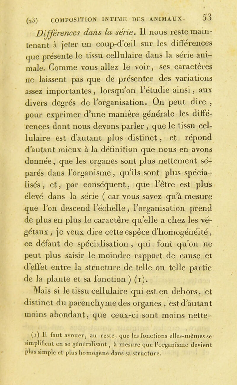 Différences dans la série. Il nous reste maiii- lenant à jeter vm coup-d’œil sur les différences que présente le tissu cellulaire dans la série ani- male. Comme vous allez le voir, ses caractères ne laissent pas que de présenter des variations assez importantes, lorsqu’on l’étudie ainsi, aux divers degrés de l’organisation. On peut dire , pour exprimer d’une manière générale les diffé- rences dont nous devons parler, que le tissu cel- lulaire est d’autant plus distinct, et répond d’autant mieux à la définition que nous en avons donnée, que les organes sont plus nettement sé- parés dans l’organisme, qu’ils sont plus spécia- lisés , et, par conséquent, que l’être est plus élevé dans la série ( car vous savez qu’à mesure que l’on descend l’échelle, l’organisation prend de plus en plus le caractère qu’elle a chez les vé- gétaux , je veux dire cette espèce d’homogénéité, ce défaut de spécialisation , qui font qu’on ne peut plus saisir le moindre rapport de cause et d’effet entre la structure de telle ou telle partie de la plante et sa fonction ) (i). Mais si le tissu cellulaire qui est en dehors, et distinct du parenchyme des organes , est d’autant moins abondant, que ceux-ci sont moins nette- (i) 11 faut avouer, au reste, que les fonctions elles-mêmes se simplifient en se généralisant ^ à mesure que l’organisme devient plus simple et plus liomogène dans sa structure.