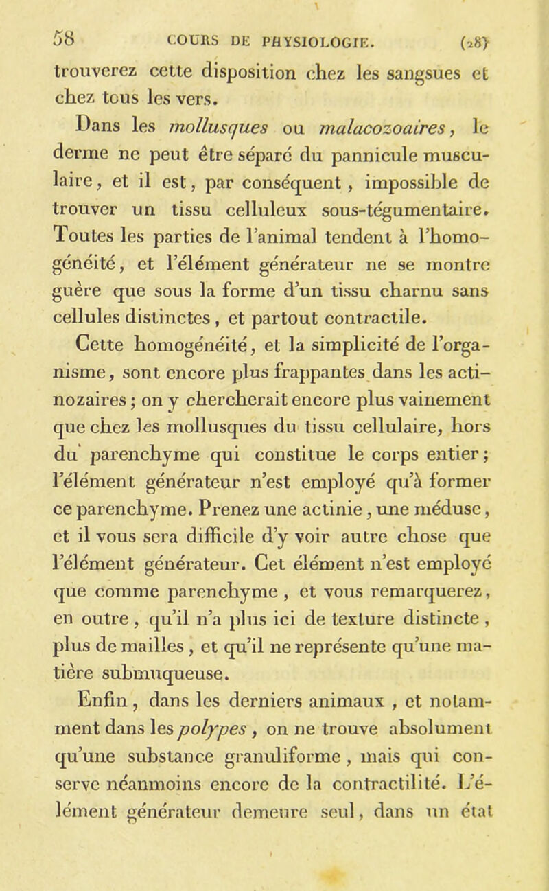 trouverez cette disposition chez les sangsues et chez tous les vers. Dans les mollusques ou malacozoaires, le derme ne peut être sépare du pannicule muscu- laire , et il est, par conséquent, impossible de trouver un tissu celluleux sous-tégumentaire. Toutes les parties de l’animal tendent à l’homo- généité, et l’élément générateur ne se montre guère que sous la forme d’un tissu charnu sans cellules distinctes, et partout contractile. Cette homogénéité, et la simplicité de l’orga- nisme , sont encore plus frappantes dans les acti- nozaires ; on y chercherait encore plus vainement que chez les mollusques du tissu cellulaire, hors du parenchyme qui constitue le corps entier ; l’élément générateur n’est employé qu’à former ce parenchyme. Prenez une actinie, une méduse, et il vous sera difficile d’y voir autre chose que l’élément générateur. Cet élément n’est employé que comme parenchyme , et vous remarquerez, en outre , qu’il n’a plus ici de texture distincte , plus de mailles, et qu’il ne représente qu’une ma- tière suhmuqueuse. Enfin, dans les derniers animaux , et notam- ment dans les polypes , on ne trouve absolument qu’une substance granuliforme, mais qui con- serve néanmoins encore de la contractilité. L’é- lément générateur demeure seul, dans un étal