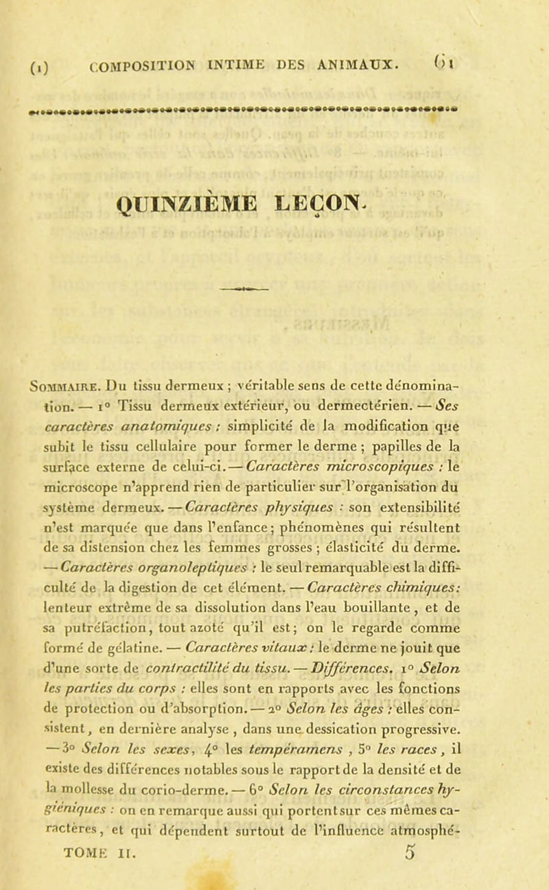 Ih ••••■•••*••**************** *********^*^**^***********°*^ QUINZIÈME LEÇON. Sommaire. Du tissu dermeux ; véritable sens de cette dénomina- tion.— i“ Tissu dermeux extérieur, ou dermectérien.—Ses caractères anatomiques; simplicité de la modification que subit le tissu cellulaire pour former le derme ; papilles de la surface externe de celui-ci. — Caractères microscopiques ;\e microscope n’apprend rien de particulier sur'l’organisation du système dermeux.—Caractères physiques .'son extensibilité n’est marquée que dans l’enfance; phénomènes qui résultent de sa distension chez les femmes grosses ; élasticité du derme. — Caractères organoleptiques ; le seul remarquable est la diffi- culté de la digestion de cet élément. — Caractères chimiques : lenteur extrême de sa dissolution dans l’eau bouillante, et de sa putréfaction, tout azoté qu’il est; on le regarde comme formé de gélatine. — Caractères vitaux ; le derme ne jouit que d’une sorte de contractilité du tissu. — Différences, i° Selon les parties du corps ; elles sont en rapports avec les fonctions de protection ou d’absorption. — 2° Selon les âges /'elles con- sistent, en dernière analyse , dans une,dessication progressive. — 3“ Selon les .sexes, 4° les tempérarnens , 5° les races, il existe des différences notables sous le rapport de la densité et de la mollesse du corio-derme.— 6“ Selon les circonstances hy- giéniques : on en remarque aussi qui portentsur ces mômes ca- ractères, et qui dépendent surtout de l’influencé atmosplié- TOMK II. 5