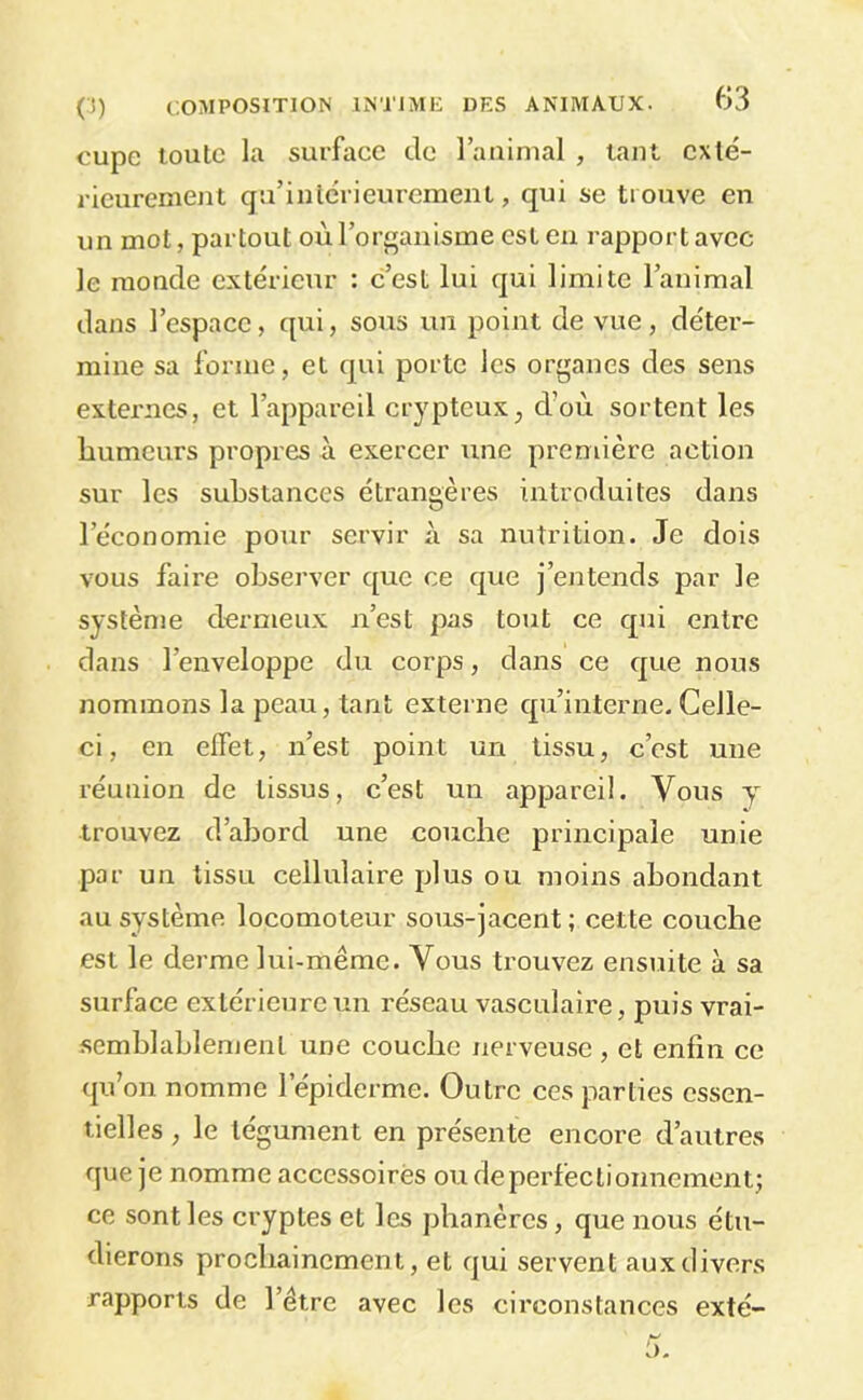 cupe toute la surface de l’aiiinial , tant cxlé- rieurenient qu’inlérieurcment, qui se trouve en un mot, partout où l’orf^anisme est eu rapport avec le monde extérieur : c’est lui qui limite l’animal dans l’espace, qui, sous un point de vue, déter- mine sa forme, et qui porte les organes des sens externes, et l’appareil crypteux, d’où sortent les humeurs propres à exercer une première action sur les substances étrangères introduites dans l’économie pour servir à sa nutrition. Je dois vous faire observer que ce que j’entends par le système dermeux n’est pas tout ce qui entre dans l’enveloppe du corps, dans ce que nous nommons la peau, tant externe qu’interne. Celle- ci, en effet, n’est point un tissu, c’est une réunion de tissus, c’est un appareil. Vous j trouvez d’abord une couche principale unie par un tissu cellulaire plus ou moins abondant au système locomoteur sous-jacent ; cette couche est le derme lui-même. Vous trouvez ensuite à sa surface extérieure un réseau vasculaire, puis vrai- semblablement une couche nerveuse , et enfin ce qu’on nomme l’épiderme. Outre ces parties essen- tielles , le tégument en présente encore d’autres que je nomme accessoirès ou de perfectionnement; ce sont les cryptes et les pbanères, que nous étu- dierons prochainement, et qui servent aux divers rapports de l’être avec les circonstances exté-
