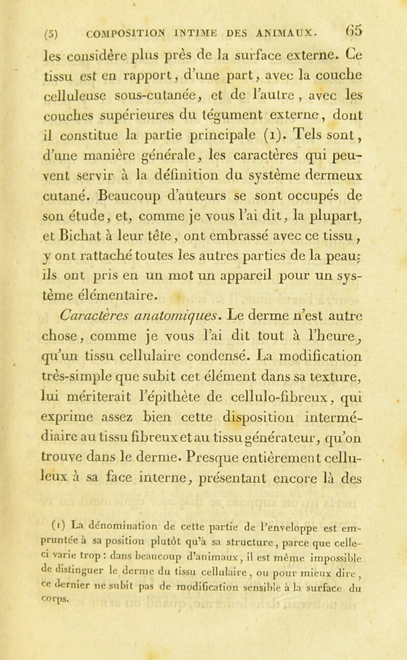 les considère plus près de la surface externe. Ce tissu est en rapport, d’une part, avec la couche celluleuse sous-cutanée, et de l’autre , avec les couches supérieures du tégument externe, dont il constitue la partie principale (i). Tels sont, d’une manière générale, les caractères qui peu- vent servir à la définition du système dermeux cutané. Beaucoup d’auteurs se sont occupés de son étude, et, comme je vous l’ai dit, la plupart, et Bichat à leur tête, ont embrassé avec ce tissu , J ont rattaché toutes les autres parties de la peau; ils ont pris en un mot un appareil pour un sys- tème élémentaire. Caractères anatomiques. Le derme n’est autre chose, comme je vous l’ai dit tout à l’heure, qu’un tissu cellulaire condensé. La modification très-simple que subit cet élément dans sa texture, lui mériterait l’épithète de cellulo-fibreux, qui exprime assez bien cette disposition intermé- diaire au tissu fibreux et au tissu générateur, qu’on trouve dans le derme. Presque entièrement cellu- leux à sa face interne, présentant encore là des (i) La ddnominalion de cette partie de l’enveloppe est em- pruntée à sa position plutôt qu’à sa structure, parce que celle- ci varie trop: dans beaucoup d’animaux, il est même impossible de distinguer le derme du tissu cellulaire, ou pour mieux dire, ce dernier ne subit pas de modification sensible à la surface du CO rps.