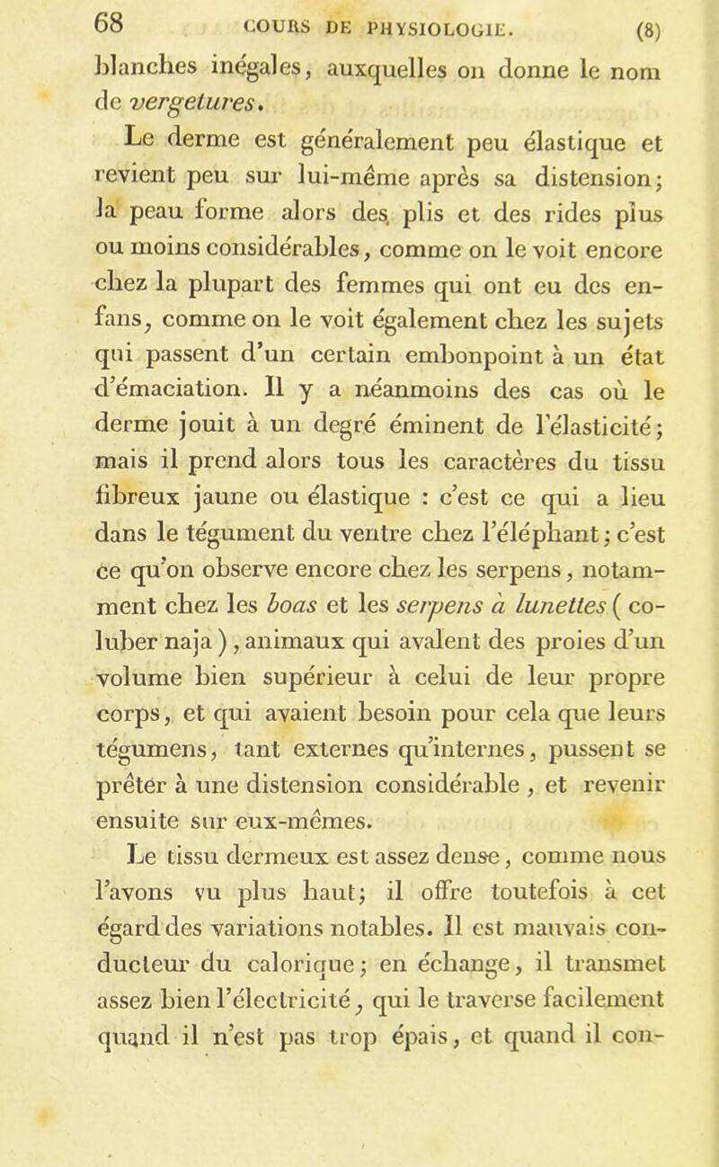 blanches inégales, auxquelles on donne le nom de vergetuves. Le derme est généralement peu élastique et revient peu sm- lui-même après sa distension; la peau forme alors des, plis et des rides plus ou moins considérables, comme on le voit encore chez la plupart des femmes qui ont eu des en- fans, comme on le voit également chez les sujets qui passent d’un certain embonpoint à un état d’émaciation. Il y a néanmoins des cas où le derme jouit à un degré éminent de l’élasticité; mais il prend alors tous les caractères du tissu fibreux jaune ou élastique : c’est ce qui a lieu dans le tégument du ventre chez l’éléphant ; c’est ce qu’on observe encore chez les serpens, notam- ment chez les hoas et les serpens a lunettes ( co- luber naja ) , animaux qui avalent des proies d’un volume bien supérieur à celui de leur propre corps, et qui avaient besoin pour cela que leui's tégumens, tant externes qu’internes, pussent se prêter à une distension considérable , et revenir ensuite sur eux-mêmes. ]je tissu dermeux est assez dense, comme nous l’avons vu plus haut; il offx'e toutefois à cet égard des variations notables. Il est mauvais con- ducteur du calorique; en échange, il transmet assez bien l’électricité, qui le traverse facilement quand il n’est pas trop épais, et quand il cou-