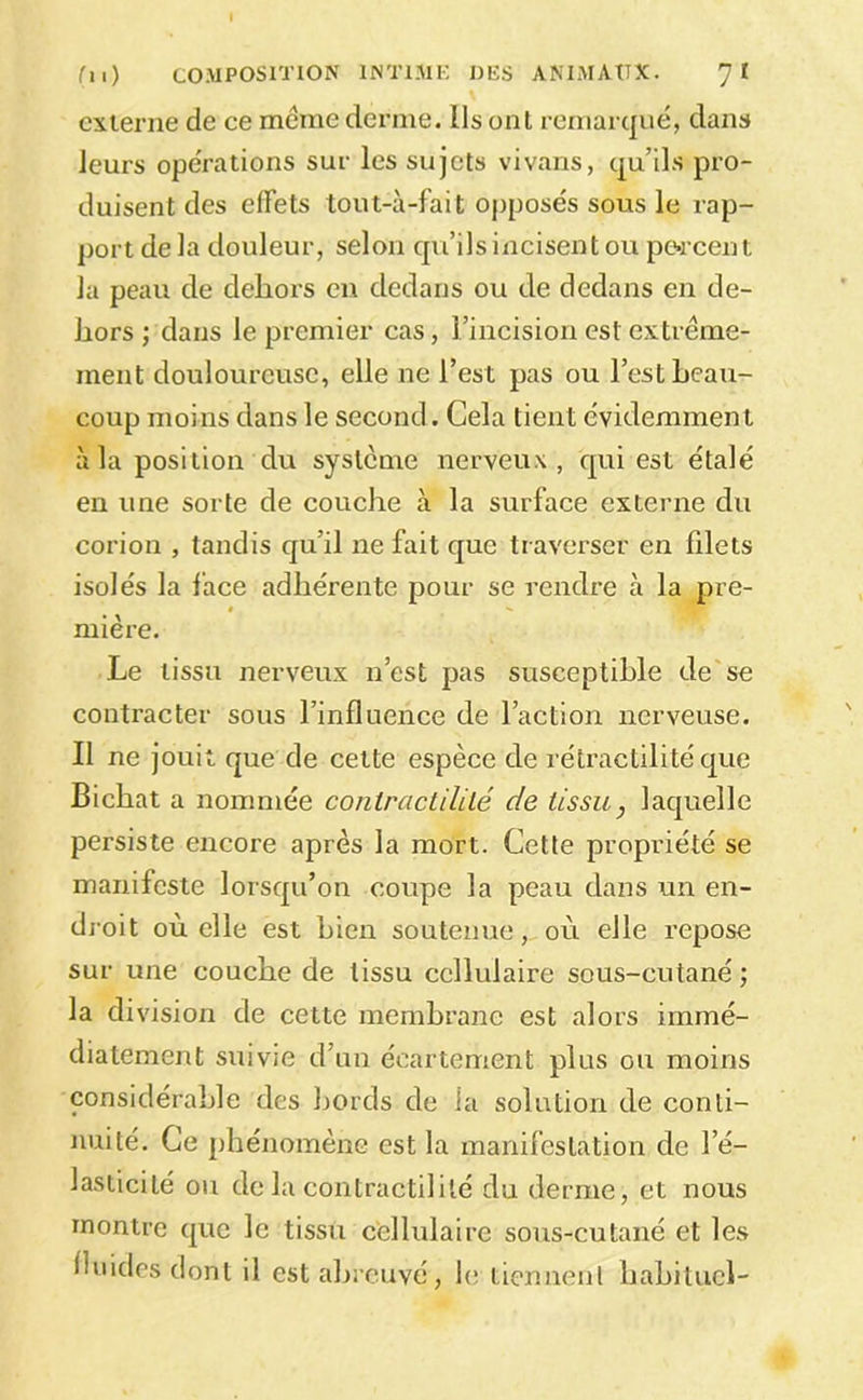externe de ce meme derme. Ils ont remarqué, dans leurs opérations sur les sujets vivans, qu’ils pro- duisent des effets tout-à-fait opposés sous le rap- port de la douleur, selon qu’ils incisent ou porcent la peau de dehors en dedans ou de dedans en de- hors ; dans le premier cas, l’incision est extrême- ment douloureuse, elle ne l’est pas ou l’est heau- coup moins dans le second. Cela tient évidemment à la position du système nerveux, qui est étalé en une sorte de couche à la surface externe du corion , tandis qu’il ne fait que traverser en filets isolés la face adhérente pour se rendre à la pre- mière. Le tissu nerveux n’est pas susceptible de se contracter sous l’influence de l’action nerveuse. Il ne jouit que de cette espèce de rétractilitéque Bichat a nommée coniracliUlé de tissu, laquelle persiste encore après la mort. Cette propriété se manifeste lorsqu’on coupe la peau dans un en- droit où elle est hien soutenue, où elle repose sur une couche de tissu cellulaire sous-cutané ; la division de cette membrane est alors immé- diatement suivie d’un écartement plus ou moins considérable des bords de la solution de conti- nuité. Ce phénomène est la manifestation de l’é- lasticité ou de la contractilité du derme, et nous montre que le tissu c'ellulaire sous-cutané et les fluides dont il est aljrcuvé, \c tiennent habituel-
