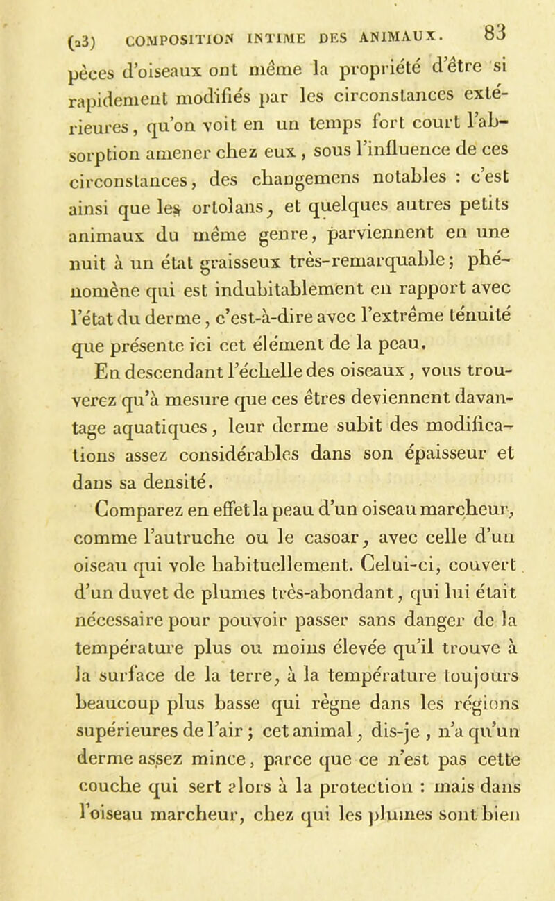 pèces d’oiseaux ont même la propriété d’être si rapidement modifiés par les circonstances exté- rieures , qu’on voit en un temps fort court 1 ab- sorption amener chez eux , sous l’influence de ces circonstances, des changemens notables : cest ainsi que le^ ortolans^ et quelques autres petits animaux du même genre, parviennent en une nuit à un état graisseux très-remarquable ; phé- nomène qui est indubitablement en rapport avec l’état du derme, c’est-à-dire avec l’extrême ténuité que présente ici cet élément de la peau. En descendant l’échelle des oiseaux, vous trou- verez qu’à mesure que ces êtres deviennent davan- tage aquatiques, leur derme subit des modifica- tions assez considérables dans son épaisseur et dans sa densité. Comparez en effetla peau d’un oiseau marcheur, comme l’autruche ou le casoar, avec celle d’un oiseau qui vole habituellement. Celui-ci, couvert d’un duvet de plumes très-abondant, qui lui était nécessaire pour pouvoir passer sans danger de la température plus ou moins élevée qu’il trouve à la surface de la terre, à la température toujours beaucoup plus basse qui règne dans les régions supérieures de l’air ; cet animal, dis-je, n’a qu’un derme assez mince, parce (jue ce n’est pas cette couche qui sert alors à la protection : mais dans l’oiseau marcheur, chez qui les plumes sont bien