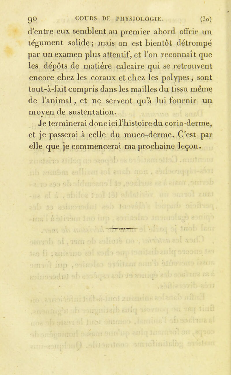 d’entre eux semblent au premier abord offrir un tégument solide ; mais on est bientôt détrompé par un examen plus attentif, et l’on reconnaît que les dépôts de matière calcaire qui se retrouvent encore chez les coraux et chez les polypes, sont tout-à-fait compris dans les mailles du tissu même de l’animal, et ne servent qu’à lui fournir un moyen de sustentation. Je terminerai donc ici l’histoire du corio-derme, et je passerai à celle du muco-derme. C’est par elle que je commencerai ma prochaine leçon.