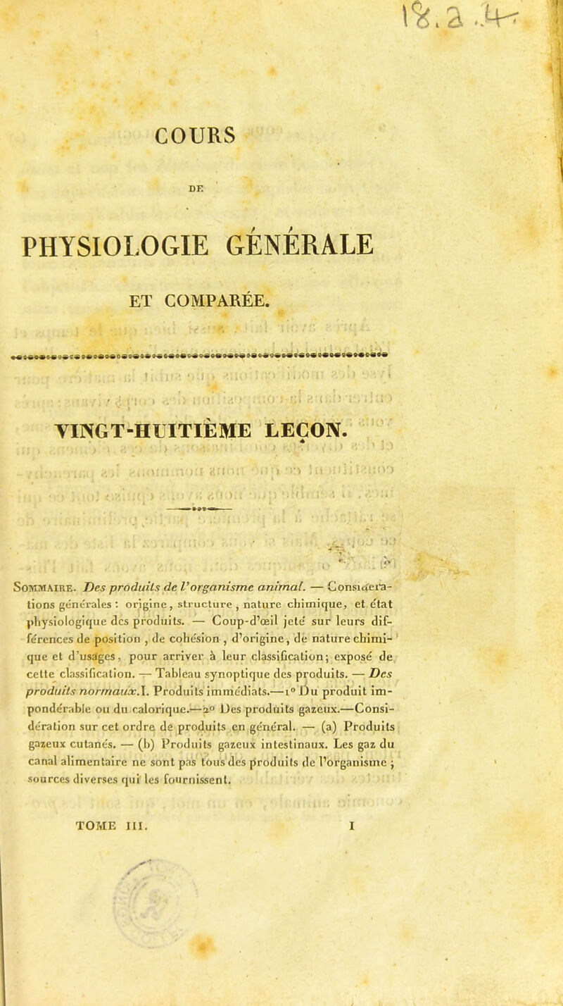 COURS DE PHYSIOLOGIE GÉNÉRALE ET COMPARÉE. i .« ' jiij.j : ù w-u'f. .*1 •li!*.:/£ R *«»««• «« s»t® o® s® o*o»s« »»**»«»« t*»®»*»*»»»»»» 9«*e«« o* «-*»« «*»•<!•« »e • • - ..-.y - ; ; ? i. î 1 ! .> V.l!) «UOi D5/> ij’JiOm «'-■> i t • - ï * t • /. / *5 i'Vi * . • •.: j • 10 i fi• f’ * - î '» • •. ' » > YINGT-HLITIÈME LEÇON. > ; ■. ...» ■ ' : ! vu! arinii ■ ni» !u iüliLuioo « ) ,m; ü6:);i )»;p ‘ i N i i : i ^ * ii , —*»»«•— • *, . /. \j ‘ i * . . G * • • , .-Ci!) r yj% .If*] Sommaire. Z)e.5 produits de Vorganisme animal. — Considéra- tions générales: origine, structure, nature chimique, et état physiologique des produits. — Coup-d’œil jeté sur leurs dif- férences de position , de cohésion , d’origine, de nature chimi- que et d’usages, pour arriver à leur classification; exposé de cette classification. — Tableau synoptique des produits. — Des produits norrnauxA. Produits immédiats.—1° Du produit im- pondérable ou du calorique.—2° Des produits gazeux.—Consi- dération sur cet ordre de produits en général. — (a) Produits gazeux cutanés. — (h) Produits gazeux intestinaux. Les gaz du canal alimentaire ne sont pas tous des produits de l’organisme ; sources diverses qui les fournissent.