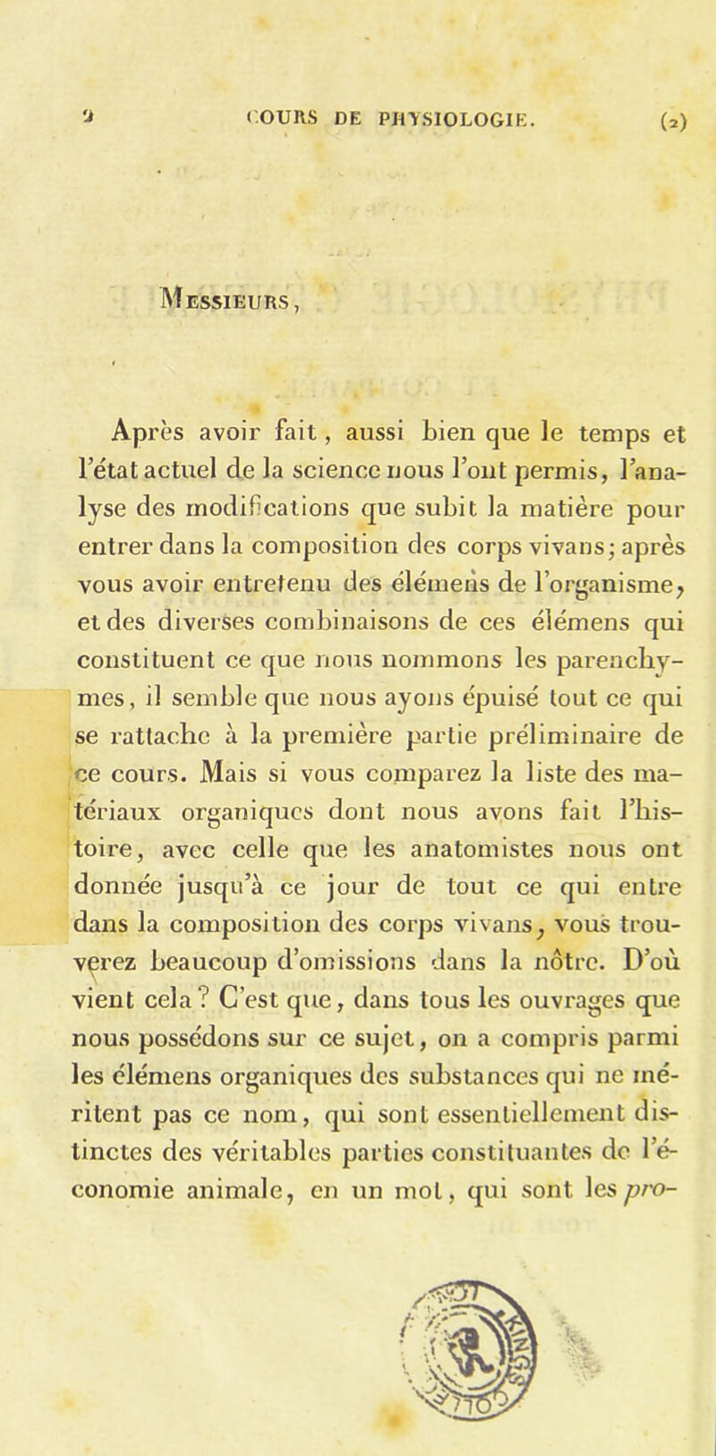 Messieurs, Après avoir fait, aussi Lien que le temps et 1 état actuel de la science nous l’ont permis, l’ana- lyse des modifications que subit la matière pour entrer dans la composition des corps vivans; après vous avoir entretenu des élémens de l’organisme, et des diverses combinaisons de ces élémens qui constituent ce que nous nommons les parenchy- mes, il semble que nous ayons épuisé tout ce qui se rattache à la première partie préliminaire de ce cours. Mais si vous comparez la liste des ma- tériaux organiques dont nous avons fait l’his- toire, avec celle que les anatomistes nous ont donnée jusqu’à ce jour de tout ce qui entre dans la composition des corps vivans, vous trou- verez beaucoup d’omissions dans la nôtre. D’où vient cela? C’est que, dans tous les ouvrages que nous possédons sur ce sujet, on a compris parmi les élémens organiques des substances qui ne mé- ritent pas ce nom, qui sont essentiellement dis- tinctes des véritables parties constituantes do l’é- conomie animale, en un mol, qui sont lespro-