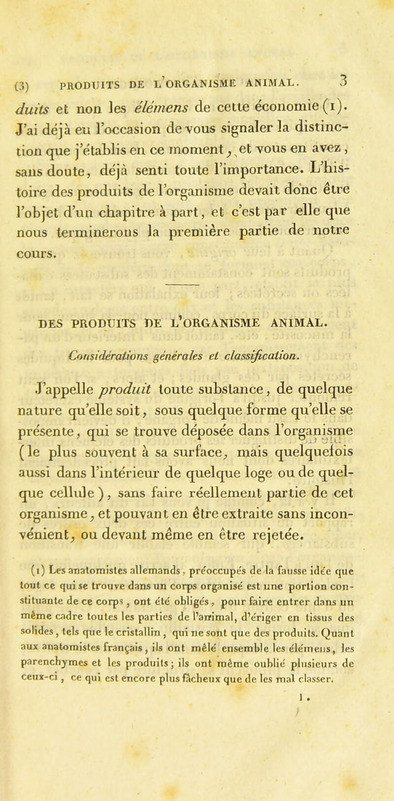 duïls et non les élémens de cette économie (i). J’ai déjà eu l’occasion de vous signaler la distinc- tion que j’établis en ce moment ^et vous en avez, sans doute, déjà senti toute l’importance. L’his- toire des produits de l’organisme devait donc être l’objet d’un chapitre à part, et c’est par elle que nous terminerons la première partie de notre cours. DES PRODUITS DE L’ORGANISME ANIMAL. Considérations générales et classification. J’appelle produit toute substance, de quelque nature qu’elle soit, sous quelque forme qu’elle se présente, qui se trouve déposée dans l’organisme ( le plus souvent à sa surface, mais quelquefois aussi dans l’intérieur de quelque loge ou de quel- que cellule), sans faire réellement partie de cet organisme, et pouvant en être extraite sans incon- vénient, ou devant même en être rejetée. (i) Les anatomistes allemands ■ préoccupés de la fausse ide'e que tout ce qui se trouve dans un corps organise' est une portion con- stituante de ce corps , ont été obligés , pour faire entrer dans un même cadre toutes les parties de l'animal, d’ériger en tissus des solides , tels que le cristallin , qui ne sont que des produits. Quant aux anatomistes français, ils ont mêlé ensemble les élémens, les parenchymes et les produits; ils ont même oublié plusieurs de ceux-ci, ce qui est encore plus fâcheux que de les mal classer. 1 .