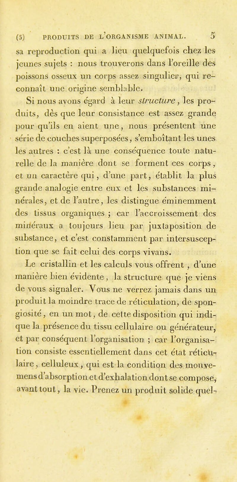 sa reproduction qui a lieu quelquefois chez les jeunes sujets : nous trouverons dans l’oreille des poissons osseux un corps assez singulier, qui re- connaît une origine semblable. Si nous avons egard à leur structure, les pro- duits, dès que leur consistance est assez grande pour qu’ils en aient une, nous présentent une série de couches superposées, s’emboîtant les unes les autres : c’est là une conséquence toute natu- relle de la manière dont se forment ces corps, et un caractère qui, d’une part, établit la plus grande analogie entre eux et les substances mi- nérales, et de l’autre, les distingue éminemment des tissus organiques ; car l’accroissement des minéraux a toujours lieu par juxtaposition de substance, et c’est constamment par intersuscep- tion que se fait celui des corps vivans. Le cristallin et les calculs vous offrent , d’une manière bien évidente, la structure que je viens de vous signaler. Vous ne verrez jamais dans un produit la moindre trace de réticulation, de spon- giosité , en un mot, de cette disposition qui indi- que la présence du tissu cellulaire ou générateur, et par conséquent l’organisation ; car l’organisa- tion consiste essentiellement dans cet état rétictt-r laire, celluleux, qui est la condition des mouve- mens d absorption e t d’exhalation dont se compose, avant tout, la vie. Prenez un produit solide queL