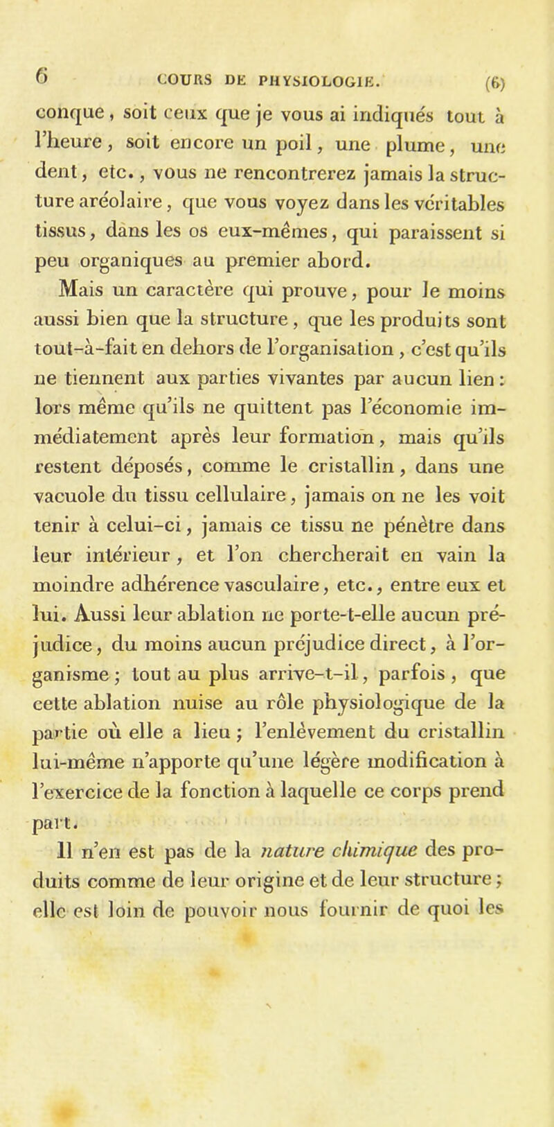 conque, soit ceux que je vous ai indiqués tout à l’heure, soit encore un poil, une plume, une dent, eic., vous ne rencontrerez jamais la struc- ture aréolaire, que vous voyez dans les véritables tissus, dans les os eux-mêmes, qui paraissent si peu organiques au premier abord. Mais un caractère qui prouve, pour le moins aussi bien que la structure , que les produits sont tout-à-fait en dehors de l’organisation , c’est qu’ils ne tiennent aux parties vivantes par aucun lien : lors même qu’ils ne quittent pas l’économie im- médiatement après leur formation, mais qu’ils restent déposés, comme le cristallin, dans une vacuole du tissu cellulaire, jamais on ne les voit tenir à celui-ci, jamais ce tissu ne pénètre dans leur intérieur, et l’on chercherait en vain la moindre adhérence vasculaire, etc., entre eux et lui. Aussi leur ablation ne porte-t-elle aucun pré- judice, du moins aucun préjudice direct, à l’or- ganisme ; tout au plus arrive-t-il, parfois , que cette ablation nuise au rôle physiologique de la partie où elle a lieu ; l’enlèvement du cristallin lui-même n’apporte qu’une légère modification à l’exercice de la fonction à laquelle ce corps prend part. 11 n’en est pas de la nature chimique des pro- duits comme de leur origine et de leur structure ; elle est loin de pouvoir nous fournir de quoi les