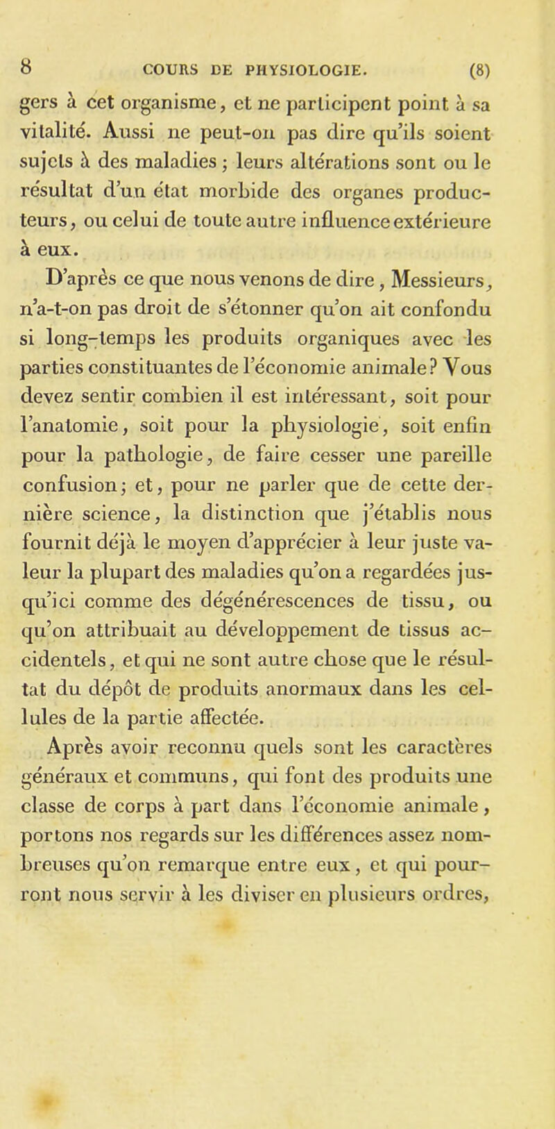 gers à cet organisme, et ne participent point à sa vitalité. Aussi ne peut-on pas dire qu’ils soient sujets à des maladies ; leurs altérations sont ou le résultat d’un état morbide des organes produc- teurs, ou celui de toute autre influence extérieure à eux. D’après ce que nous venons de dire, Messieurs, n’a-t-on pas droit de s’étonner qu’on ait confondu si long-temps les produits organiques avec les parties constituantes de l’économie animale? Vous devez sentir combien il est intéressant, soit pour l’anatomie, soit pour la physiologie, soit enfin pour la pathologie, de faire cesser une pareille confusion; et, pour ne parler que de cette der- nière science, la distinction que j’établis nous fournit déjà le moyen d’apprécier à leur juste va- leur la plupart des maladies qu’on a regardées jus- qu’ici comme des dégénérescences de tissu, ou qu’on attribuait au développement de tissus ac- cidentels, et qui ne sont autre chose que le résul- tat du dépôt de produits anormaux dans les cel- lules de la partie affectée. Après avoir reconnu quels sont les caractères généraux et communs, qui font des produits une classe de corps à part dans l’économie animale, portons nos regards sur les différences assez nom- breuses qu’on remarque entre eux, et qui pour- ront nous servir à les diviser en plusieurs ordres,