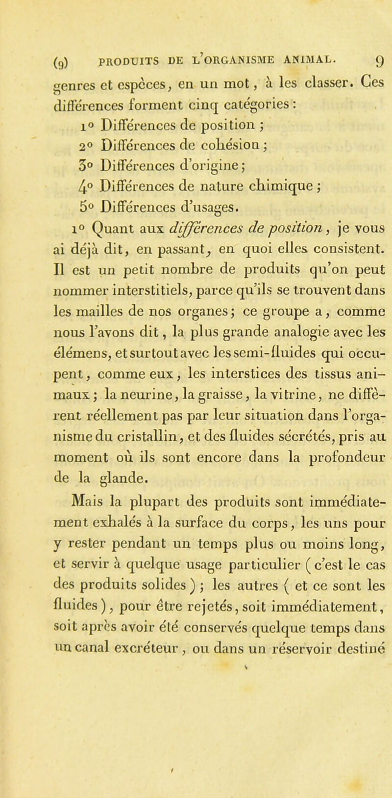 genres et especes, en un mot, à les classer. Ces différences forment cinq categories : i° Différences de position ; 2° Différences de cohésion ; 5° Différences d’origine ; 4° Différences de nature chimique ; 5° Différences d’usages. i° Quant aux différences de position, je vous ai déjà dit, en passant, en quoi elles consistent. Il est un petit nombre de produits qu’on peut nommer interstitiels, parce qu’ils se trouvent dans les mailles de nos organes; ce groupe a, comme nous l’avons dit, la plus grande analogie avec les élémens, et surtout avec les semi-fluides qui occu- pent , comme eux, les interstices des tissus ani- maux; la neurine, la graisse, la vitrine, ne diffè- rent réellement pas par leur situation dans l’orga- nisme du cristallin, et des fluides sécrétés, pris au moment où ils sont encore dans la profondeur de la glande. Mais la plupart des pi-oduits sont immédiate- ment exhalés à la surface du corps, les uns pour y rester pendant un temps plus ou moins long, et servir à quelque usage particulier (c’est le cas des produits solides) ; les autres ( et ce sont les fluides), pour être rejetés,soit immédiatement, soit après avoir été conservés quelque temps dans un canal excréteur , ou dans un réservoir destiné