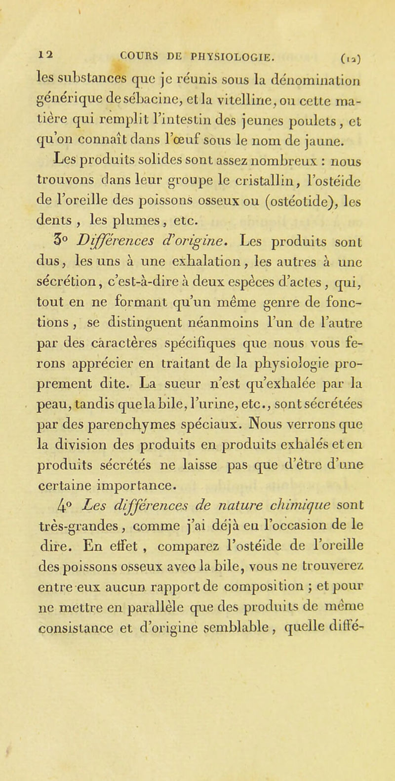 \ 12 COURS DE PHYSIOLOGIE. (,a) les substances que je réunis sous la dénomination générique desébacine, et la vitelline , ou cette ma- tière qui remplit l’intestin des jeunes poulets, et qu’on connaît dans l’œuf sous le nom de jaune. Les produits solides sont assez nombreux : nous trouvons dans leur groupe le cristallin, l’ostéide de l’oreille des poissons osseux ou (ostéotide), les dents , les plumes, etc. 5° Différences d’origine. Les produits sont dus, les uns à une exhalation, les autres à une sécrétion, c’est-à-dire à deux espèces d’actes, qui, tout en ne formant qu’un même genre de fonc- tions , se distinguent néanmoins l’un de l’autre par des caractères spécifiques que nous vous fe- rons apprécier en traitant de la physiologie pro- prement dite. La sueur n’est qu’exhalée par la peau, tandis que la hile, l’urine, etc., sont sécrétées par des parenchymes spéciaux. Nous verrons que la division des produits en produits exhalés et en produits sécrétés ne laisse pas que d etre d’une certaine importance. 4° Les différences de nature chimique sont très-grandes, comme j’ai déjà eu l’occasion de le dire. En etfet , comparez l’ostéide de l’oreille des poissons osseux aveo la bile, vous ne trouverez entre eux aucun rapport de composition ; et pour ne mettre en parallèle que des produits de même consistance et d’origine semblable, quelle di(lé-