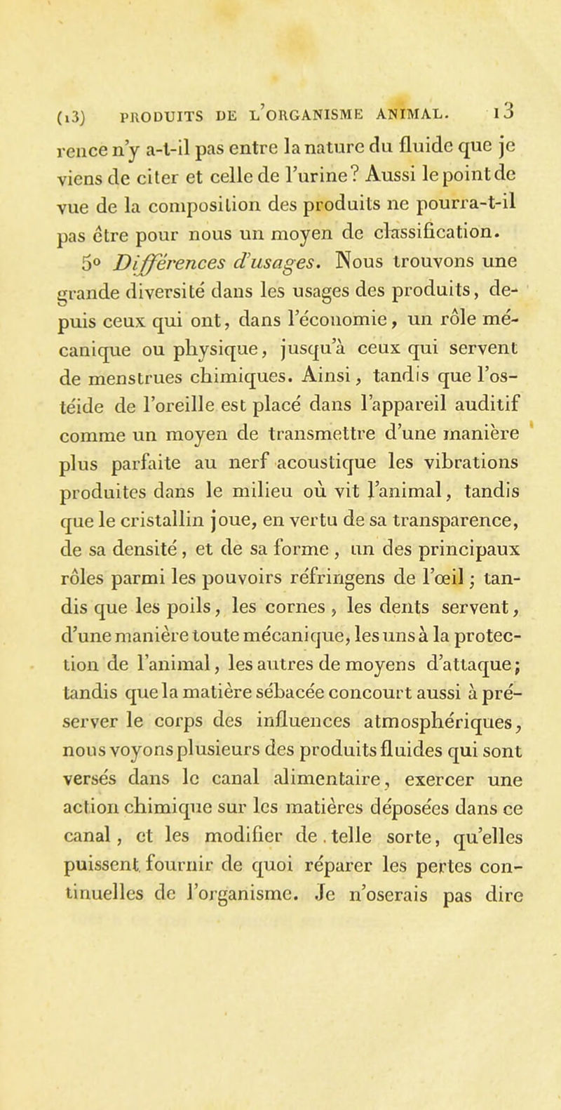 rence n’y a-t-il pas entre la nature du fluide que je viens de citer et celle de l’urine? Aussi lepointde vue de la composition des produits ne pourra-t-il pas être pour nous un moyen de classification. 5° Différences d'usages. Nous trouvons une grande diversité dans les usages des produits, de- puis ceux qui ont, dans l’économie, un rôle mé- canique ou physique, jusqu a ceux qui servent de menstrues chimiques. Ainsi, tandis que l’os- téide de l’oreille est placé dans l’appareil auditif comme un moyen de transmettre d’une manière plus parfaite au nerf acoustique les vibrations produites dans le milieu où vit l’animal, tandis que le cristallin joue, en vertu de sa transparence, de sa densité, et de sa forme , an des principaux rôles parmi les pouvoirs réfringens de l’œil ; tan- dis que les poils, les cornes , les dents servent, d’une manière toute mécanique, les uns à la protec- tion de l’animal, les autres de moyens d’attaque; tandis que la matière sébacée concourt aussi à pré- server le corps des influences atmosphériques, nous voyons plusieurs des produits fluides qui sont versés dans le canal alimentaire, exercer une action chimique sur les matières déposées dans ce canal, et les modifier de.telle sorte, quelles puissent fournir de quoi réparer les pertes con- tinuelles de l’organisme. Je n’oserais pas dire