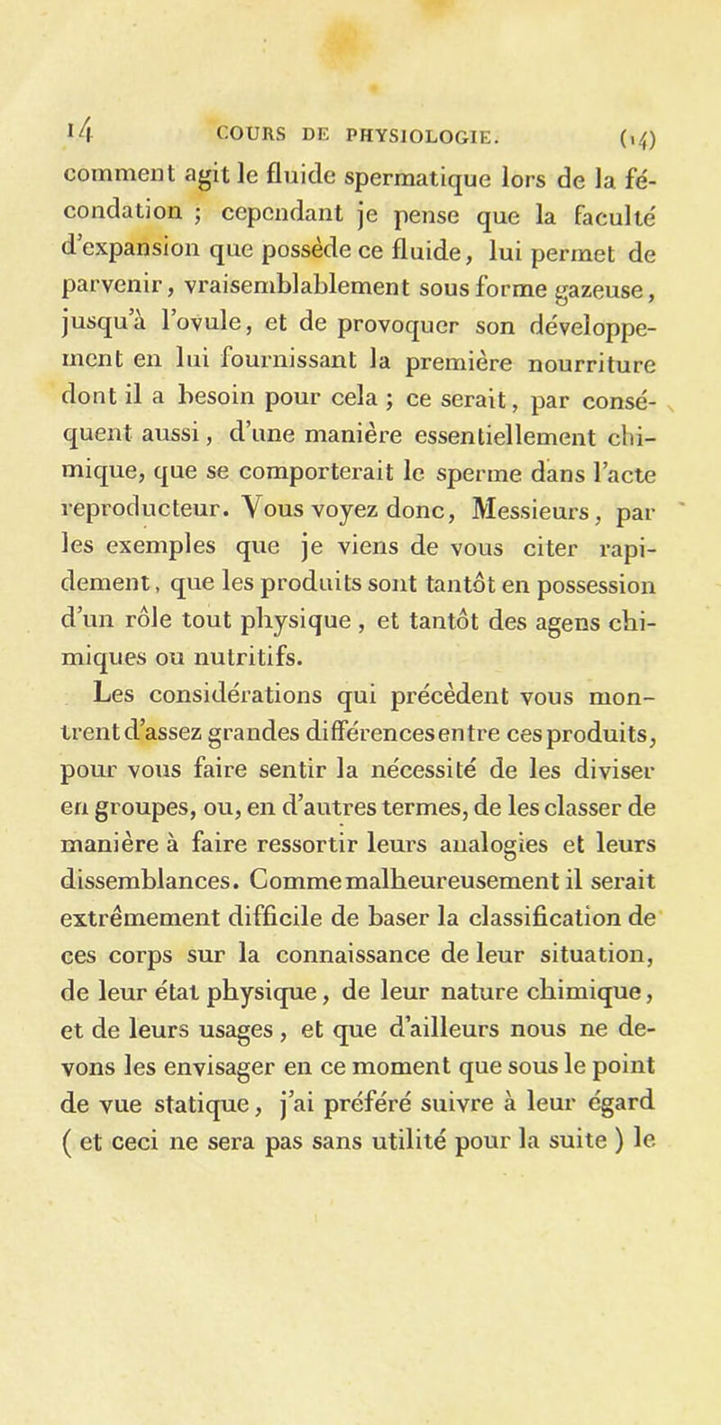 comment agit le fluide spermatique lors de 1a. fé- condation ; cependant je pense que la faculté d’expansion que possède ce fluide, lui permet de parvenir, vraisemblablement sous forme gazeuse, jusqu a 1 ovule, et de provoquer son développe- ment en lui fournissant la première nourriture dont il a besoin pour cela ; ce serait, par consé- quent aussi, d’une manière essentiellement chi- mique, que se comporterait le sperme dans l’acte reproducteur. Vous voyez donc, Messieurs, par les exemples que je viens de vous citer rapi- dement , que les produits sont tantôt en possession d’un rôle tout physique , et tantôt des agens chi- miques ou nutritifs. Les considérations qui précèdent vous mon- trentd’assez grandes différencesentre ces produits, pour vous faire sentir la nécessité de les diviser en groupes, ou, en d’autres termes, de les classer de manière à faire ressortir leurs analogies et leurs dissemblances. Comme malheureusement il serait extrêmement difficile de baser la classification de ces corps sur la connaissance de leur situation, de leur état physique, de leur nature chimique, et de leurs usages, et que d’ailleurs nous ne de- vons les envisager en ce moment que sous le point de vue statique, j’ai préféré suivre à leur égard ( et ceci ne sera pas sans utilité pour la suite ) le