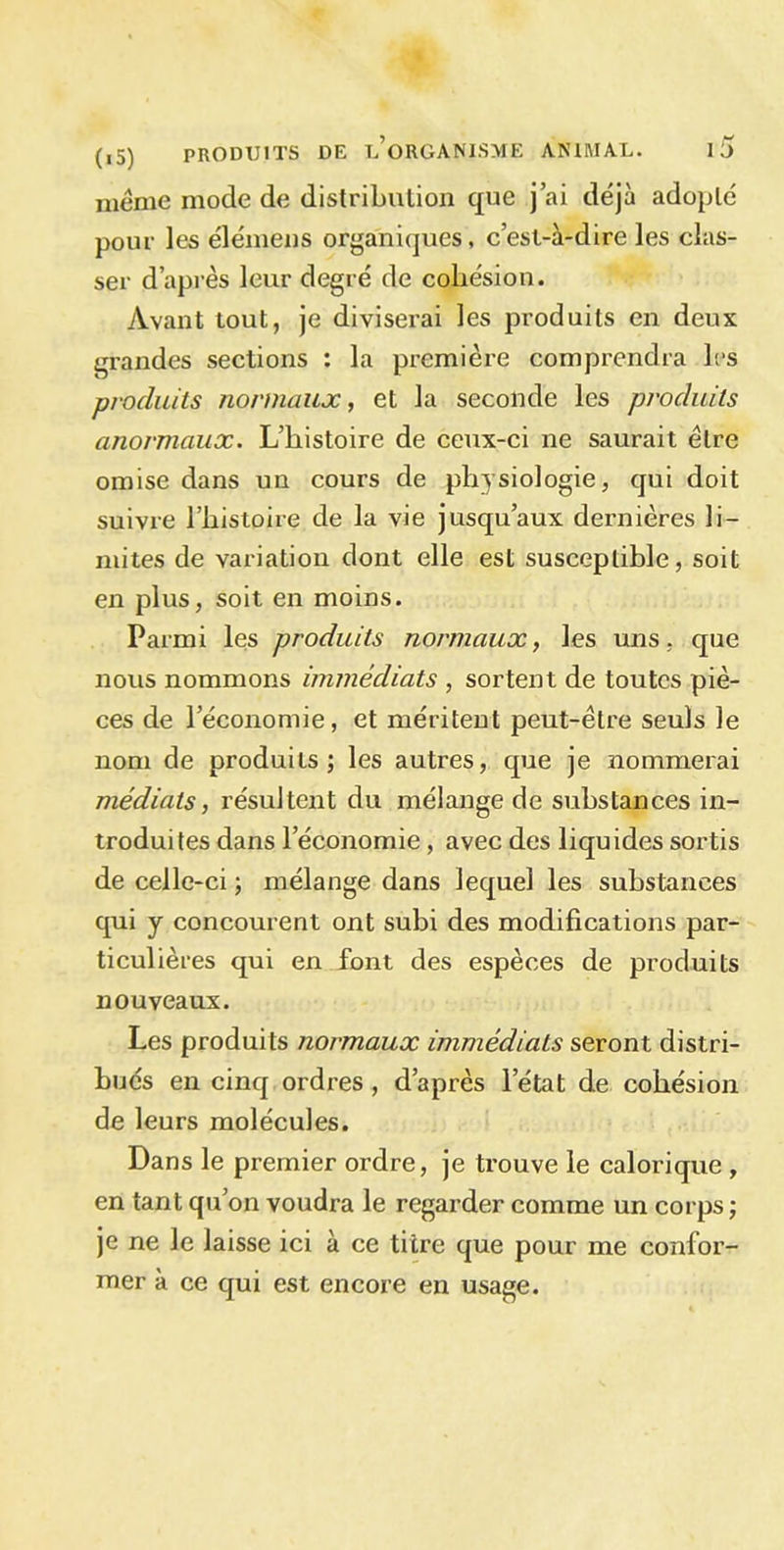 meme mode de distribution que j’ai déjà adopte pour les élémens organiques, c’est-à-dire les clas- ser d’après leur degré de cohésion. Avant tout, je diviserai les produits en deux grandes sections : la première comprendra les produits normaux, et la seconde les produits anormaux. L’histoire de ceux-ci ne saurait être omise dans un cours de physiologie, qui doit suivre l’histoire de la vie jusqu’aux dernières li- mites de variation dont elle est susceptible, soit en plus, soit en moins. Parmi les produits normaux, les uns, que nous nommons immédiats , sortent de toutes piè- ces de l’économie, et méritent peut-être seuls le nom de produits; les autres, que je nommerai médiats, résultent du mélange de substances in- troduites dans l’économie, avec des liquides sortis de celle-ci ; mélange dans lequel les substances qui y concourent ont subi des modifications par- ticulières qui en font des espèces de produits nouveaux. Les produits normaux immédiats seront distri- bués en cinq ordres , d’après l’état de cohésion de leurs molécules. Dans le premier ordre, je trouve le calorique , en tant qu’on voudra le regarder comme un corps ; je ne le laisse ici à ce titre que pour me confor- mer à ce qui est encore en usage.