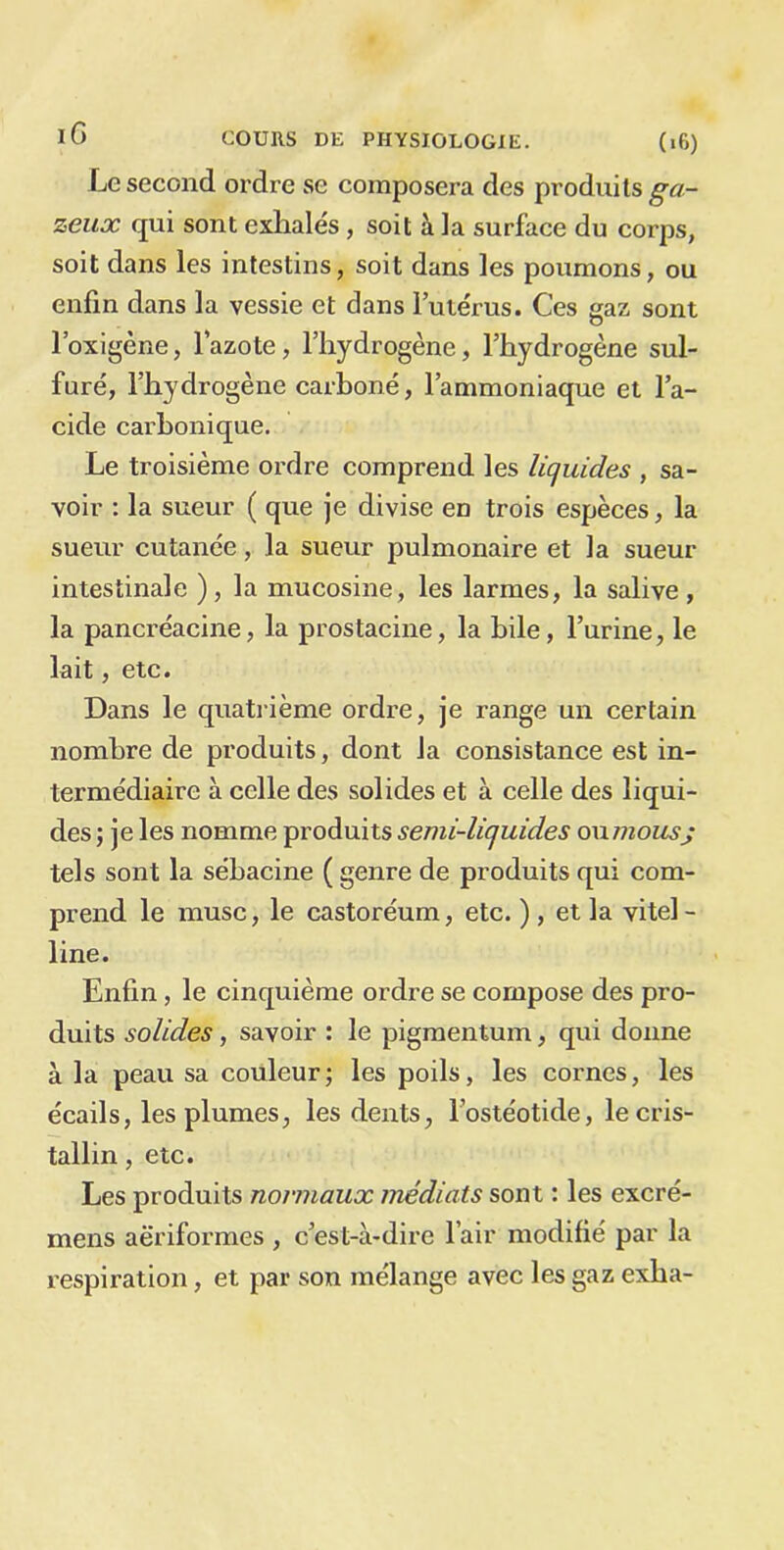 Le second ordre se composera des produits ga- zeux qui sont exhalés , soit à la surface du corps, soit dans les intestins, soit dans les poumons, ou enfin dans la vessie et dans l’utérus. Ces gaz sont l’oxigène, l’azote, l’hydrogène, l’hydrogène sul- furé, l’hydrogène carboné, l’ammoniaque et l’a- cide carbonique. Le troisième ordre comprend les liquides , sa- voir : la sueur ( que je divise en trois espèces, la sueur cutanée, la sueur pulmonaire et la sueur intestinale ), la mucosine, les larmes, la salive , la pancréacine, la prostacine, la hile, l’urine, le lait, etc. Dans le quatrième ordre, je range un certain nombre de produits, dont la consistance est in- termédiaire à celle des solides et à celle des liqui- des ; je les nomme produits semi-liquides oxxmousj tels sont la sébacine ( genre de produits qui com- prend le musc, le castoréum, etc. ), et la vitel- line. Enfin, le cinquième ordre se compose des pro- duits solides, savoir : le pigmentum, qui donne à la peau sa couleur; les poils, les cornes, les écails, les plumes, les dents, l’ostéotide, le cris- tallin , etc. Les produits normaux médiats sont : les excré- mens aëriformes , c’est-à-dire l’air modifié par la respiration, et par son mélange avec les gaz exha-