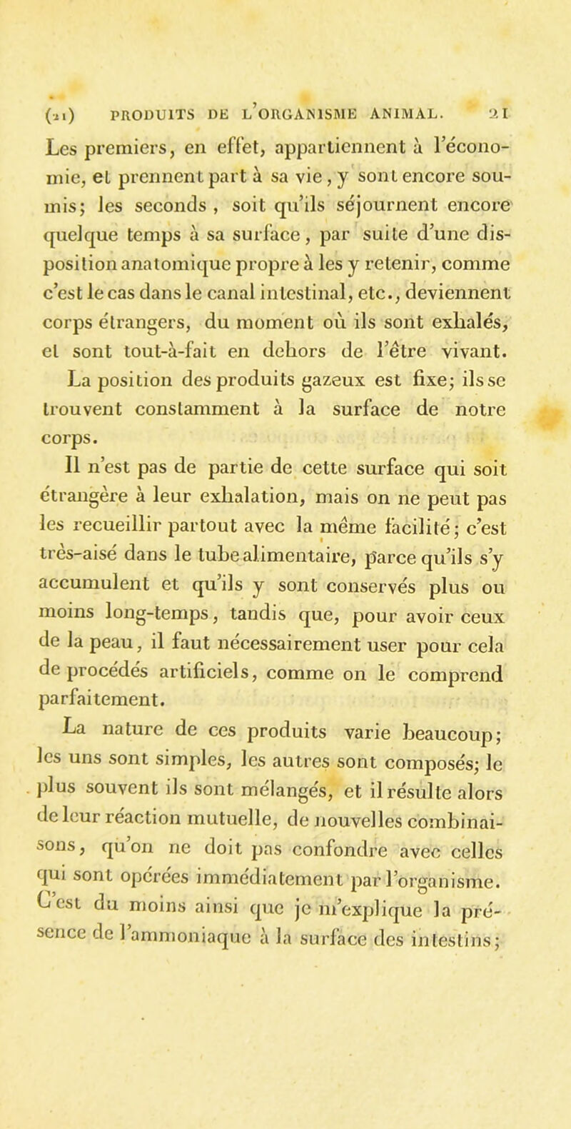 Les premiers, en effet, appartiennent à l’écono- mie, el prennent part à sa vie, y sont encore sou- mis; les seconds , soit qu’ils séjournent encore quelque temps à sa surface, par suite d’une dis- position anatomique propre à les y retenir, comme c’est le cas dans le canal intestinal, etc., deviennent corps étrangers, du moment où ils sont exhalés, el sont tout-à-fait en dehors de l’être vivant. La position des produits gazeux est fixe; ilsse trouvent constamment à la surface de notre corps. Il n’est pas de partie de cette surface qui soit étrangère à leur exhalation, mais on ne peut pas les recueillir partout avec la même facilité; c’est tres-aisé dans le tube alimentaire, parce qu’ils s’y accumulent et qu’ils y sont conservés plus ou moins long-temps, tandis que, pour avoir ceux de la peau, il faut nécessairement user pour cela de procédés artificiels, comme on le comprend parfaitement. La nature de ces produits varie beaucoup; les uns sont simples, les autres sont composés; le plus souvent ils sont mélangés, et il résulte alors de leur réaction mutuelle, de nouvelles combinai- sons, quon ne doit pas confondre avec celles qui sont opérées immédiatement par l’organisme. Lest ou moins ainsi que je m’explique la pré- sence de 1 ammoniaque à la surface des intestins;