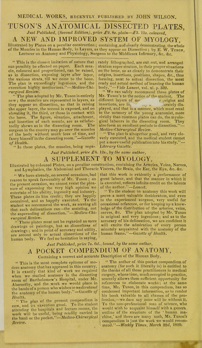 MEDICAL WORKS, recently published by JOHN WILSON. TUSON’S ANATOMICAL DISSECTED PLATES, Just Published, (Second Edition), price £2. Ss. plain—£i. 12s. coloured, A NEW AND IMPROVED SYSTEM OF MYOLOGY, Illustrated by Plates on a peculiar construction ; containing, and clearly demonstrating, thewhole of the Muscles in the Human Body, in I.ayers, ns they appear on Dissection ; by E. W. Tusok, Lecturer on Anatomy and Physiology, Surgeon to the Middlesex Infirmary, &c. &c. “ This is the closest imitation of nature that can possibly be effected on paper. Each mus- cle, coloured and proportioned, can be raised, as in dissection, exposing layer after layer, the various strata, till we come to the bone. The plan is exceedingly ingenious, and the execution highly meritorious.”—Medico-Chi- rurgicnl Review. “ The plan adopted by Mr. Tuson is entirely new; the muscles are represented in layers, as they appear on dissection, so that in raising the upper layer, the second is exposed, and on elevating it, the third, or those in contact with the bone. The figure, situation, attachment, and insertion of each muscle, are as satisfac- torily shewn as in the dissecting room. The surgeon in the country may go over the muscles of the body without much loss of time, and fancy himself in the dissecting room.”—Gazette of Health. “ In these plates, the muscles, being sepa- Just Published, price £i rately lithographed, are cut out, and arranged stratum superstratum, in their proper situations on the bone, so as clearly to demonstrate their origins, insertions, positions, shapes, &c,, thus forming, next to actual dissection, the most ready and actual method of learning the human body.”—Vide Lancet, vol. xi. p. 332. “We can safely recommend these plates of Mr. Tuson’s to the notice o* the student. The different layers of me r origins and insertions, are in^ u ^urately dis- played, and that in a manner, which must recal to the memory of the young anatomist, more vividly than common plates can do, the myolo- gical labours in the dissecting room. They also form an excellent prelude to dissection.”— Medico-Chirurgical Review. “ The plan is altogether good, and very cle- verly executed, and the medical student cannot put a more useful publication into his study.”— Literary Gazette. . 12s., by the same author. A SUPPLEMENT TO MYOLOGY, Illustrated by coloured Plates, on a peculiar construction, containing the Arteries, Veins, Nerves, and Lymphatics, the Abdominal and Thoracic Viscera, the Brain, the Ear, the Eye, &c. &c. “ We have already, on several occasions, had reason to speak favourably of Mr. Tuson ; on the present occasion, we cannot resist the plea- sure of expressing the very high opinion we entertain of his ability, ingenuity and industry. These plates do him credit; they are happily conceived, and as happily executed. To the student we recommend the work, as serving all that such delineations can—the assisting, not the superseding of dissection.’ —Medico-Chi- rurgical Review. “ These plates must not be regarded as mere drawings or paintings, but as dissections^ of drawings ; and in point of accuracy and utility, are second only to actual dissections of the human body. W^e feel no hesitation in saying. that this work is evidently a performance of great labour, and that the manner in which it is executed, reflects infinite credit on the talents of the author.”—Lancet. “ To the student in anatomy this work will prove a most valuable desideratum, and even to the experienced surgeon, ver}' useful for occasional reference, or for keeping up a know- ledge of the distribution of the arteries, veins, nerves, &c. The plan adopted by Mr. Tuson is original and very ingenious; and as to the accuracy of his delineation, we are confident it will excite the admiration of every person minutely acquainted with the anatomy of the human frame.”—Gazette of Health . Just Published, price 7s. Qd., bound, by the same author. POCKET COMPENDIUM OF ANATOMY, Containing a correct and accurate “ This is the most complete epitome of mo- dern anatomy that has appeared in this country. It is exactly that kind of work we required when we studied anatomy in the dissecting room of Bartholomew’s Hospital, under Mr. Abernethy, and the work we would jjlace in tile hands of a person who wishes to understand the anatomy of the human body.”—Gazette q/ Health. • “ The plan of the present compendium is new, and its execution good. To tl'.e student altcnding’ the hospilfils and Icclurn roonis, ihc work will be useful, being readily carried in the hand or the pocket.”—Medico-Chirurgical Review. Description of the Human Body. “ The author of this pocket compendium of anatomy (for such it literally is) is entitled to the thanks of all those practitioners in medical surgery, whose time, much occupied in practice, scarcely allows them sufiicient opportunity for references to elaborate works; at the same time, Mr. Tuson, in this compendium, has so condensed important information, as to render his book valuable to all classes of tl>e pro- fession,—we dare say none will be without it. To the ttoti-professioiial man of science, who would wish to acquaint himself with a genera outline of the structure of the ' human ma- chine,’ and there are many such, Mr. Tuson’s compendium is just the work we would recom- mend.”— Weekly Times, March 22d, 1829.