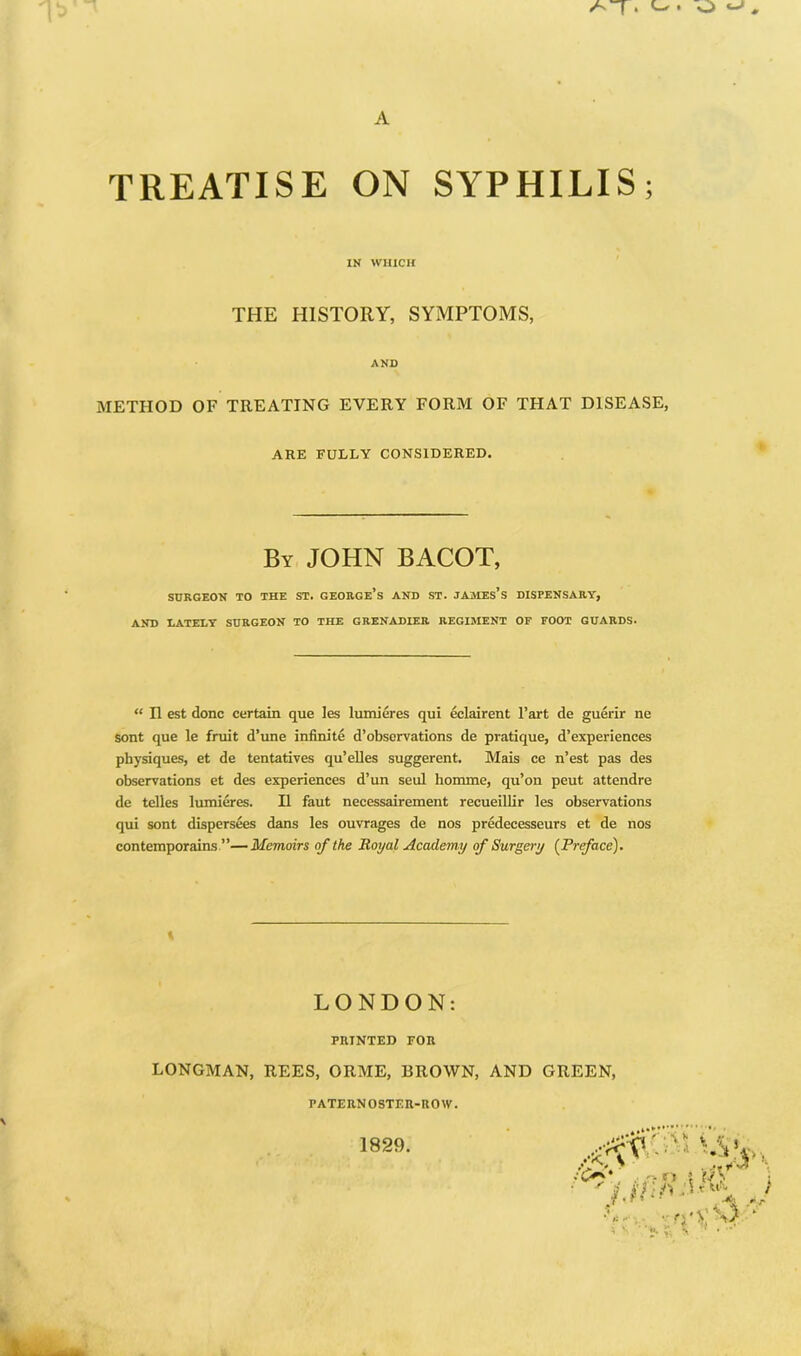 TREATISE ON SYPHILIS; IN WHICH THE HISTORY, SYMPTOMS, AND METHOD OF TREATING EVERY FORM OF THAT DISEASE, ARE FULLY CONSIDERED. By JOHN BACOT, SDRGEOK TO THE ST. GEORGe’s AND ST. JAMEs’s DISPENSARY, AND LATELY SURGEON TO THE GRENADIER REGIMENT OF FOOT GUARDS. “ n est done certain que les lumieres qui eclairent I’art de guerir ne sent que le fruit d’une infinite d’observations de pratique, d’experiences physiques, et de tentatives qu’elles suggerent. Mais ce n’est pas des observations et des experiences d’un seul honune, qu’on pent attendre de telles lumieres. II faut necessairement recueillir les observations qui sont dispersees dans les ouvrages de nos predecesseurs et de nos contemporains ”—Memoirs of the Royal Academy of Surgery {Prface). LONDON: PRINTED FOR LONGMAN, REES, ORME, BROWN, AND GREEN, PATERNOSTER-ROW. 1829.