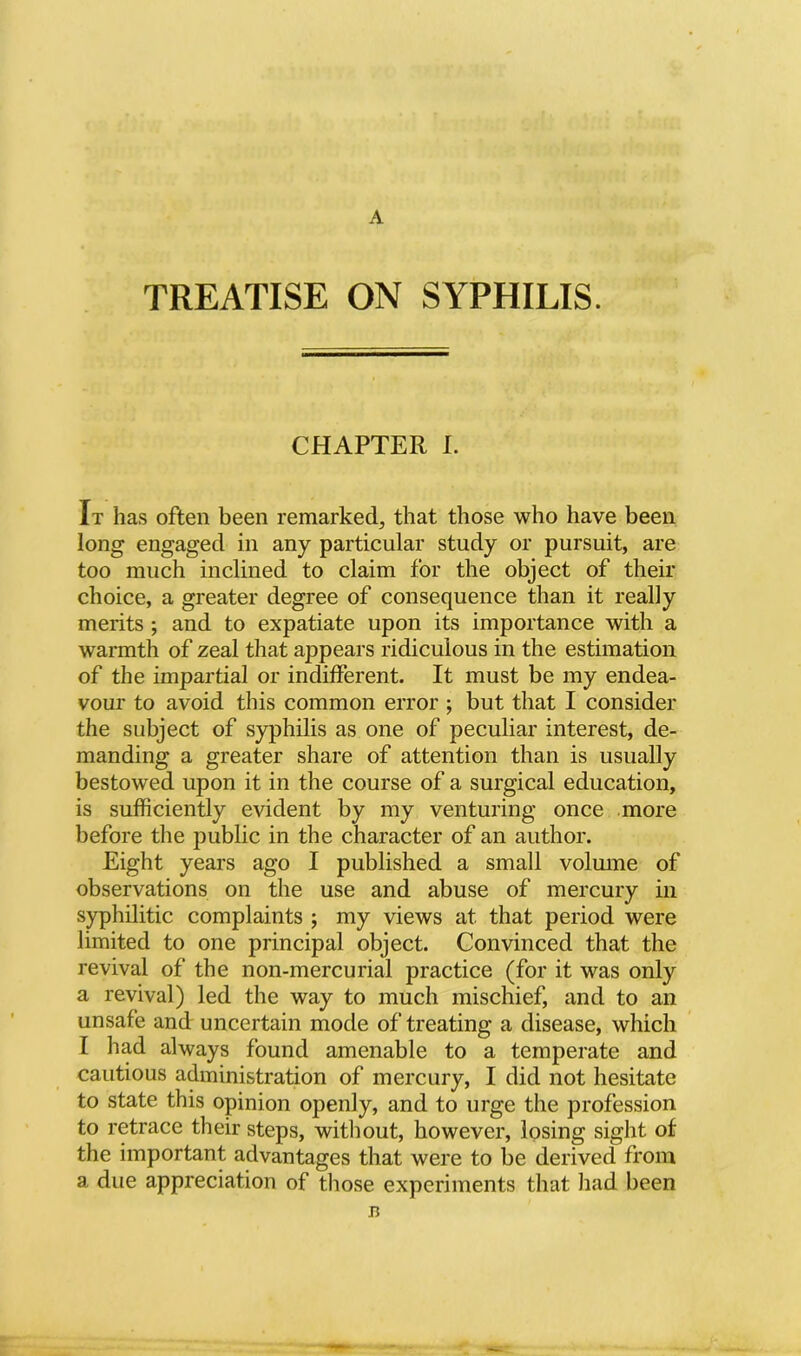 TREATISE ON SYPHILIS. CHAPTER I. It has often been remarked, that those who have been long engaged in any particular study or pursuit, are too much inclined to claim for the object of their choice, a greater degree of consequence than it really merits ; and to expatiate upon its importance with a warmth of zeal that appears ridiculous in the estimation of the impartial or indifferent. It must be my endea- vour to avoid this common error ; but that I consider the subject of syphilis as one of peculiar interest, de- manding a greater share of attention than is usually bestowed upon it in the course of a surgical education, is sufficiently evident by my venturing once more before the public in the character of an author. Eight years ago I published a small volmne of observations on the use and abuse of mercury in syphilitic complaints ; my views at that period were limited to one principal object. Convinced that the revival of the non-mercurial practice (for it was only a revival) led the way to much mischief, and to an unsafe and uncertain mode of treating a disease, which I had always found amenable to a temperate and cautious administration of mercury, I did not hesitate to state this opinion openly, and to urge the profession to retrace their steps, witliout, however, losing sight of the important advantages that were to be derived from a due appreciation of those experiments that liad been B