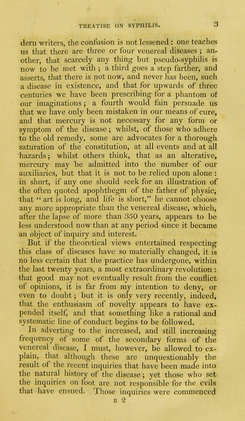 clem writers, the confusion is not lessened: one teaches us that there are three or four venereal diseases ; an- other, that scarcely any thing but pseudo-syphilis is now to be met with ; a third goes a step farther, and asserts, that there is not now, and never has been, such a disease in existence, and that for upwards of three centuries we have been prescribing for a phantom of our imaginations ; a fourth would fain persuade us that we have only been mistaken in our means of cure, and that mercury is not necessary for any form or symptom of the disease; whilst, of those who adhere to the old remedy, some are advocates for a thorough saturation of the constitution, at all events and at all hazards; whilst others think, that as an alterative, mercury may be admitted into the number of our auxiliaries, but that it is not to be relied upon alone : in short, if any one should seek for an illustration of the often quoted apophthegm of the father of physic, that “ art is long, and life is short,” he cannot choose any more appropriate than the venereal disease, which, after the lapse of more than 350 years, appears to be less understood now than at any period since it became an object of inquiry and interest. But if the theoretical views entertained respecting this class of diseases have so materially changed, it is no less certain that the practice has undergone, within the last twenty years, a most extraordinary revolution : that good may not eventually result from the conflict of opinions, it is far from my intention to deny, or even to doubt; but it is only very recently, indeed, that the enthusiasm of novelty appears to have ex- pended itself, and that something like a rational and systematic line of conduct begins to be followed. In adverting to the increased, and still increasing frequency of some of the secondary forms of the venereal disease, I must, however, be allowed to ex- plain, that although these are unquestionably the result of the recent inquiries that have been made into the natural history of the disease; yet those who set the inquiries on foot are not responsible for the evils that have ensued. Those inquiries were commenced B 2