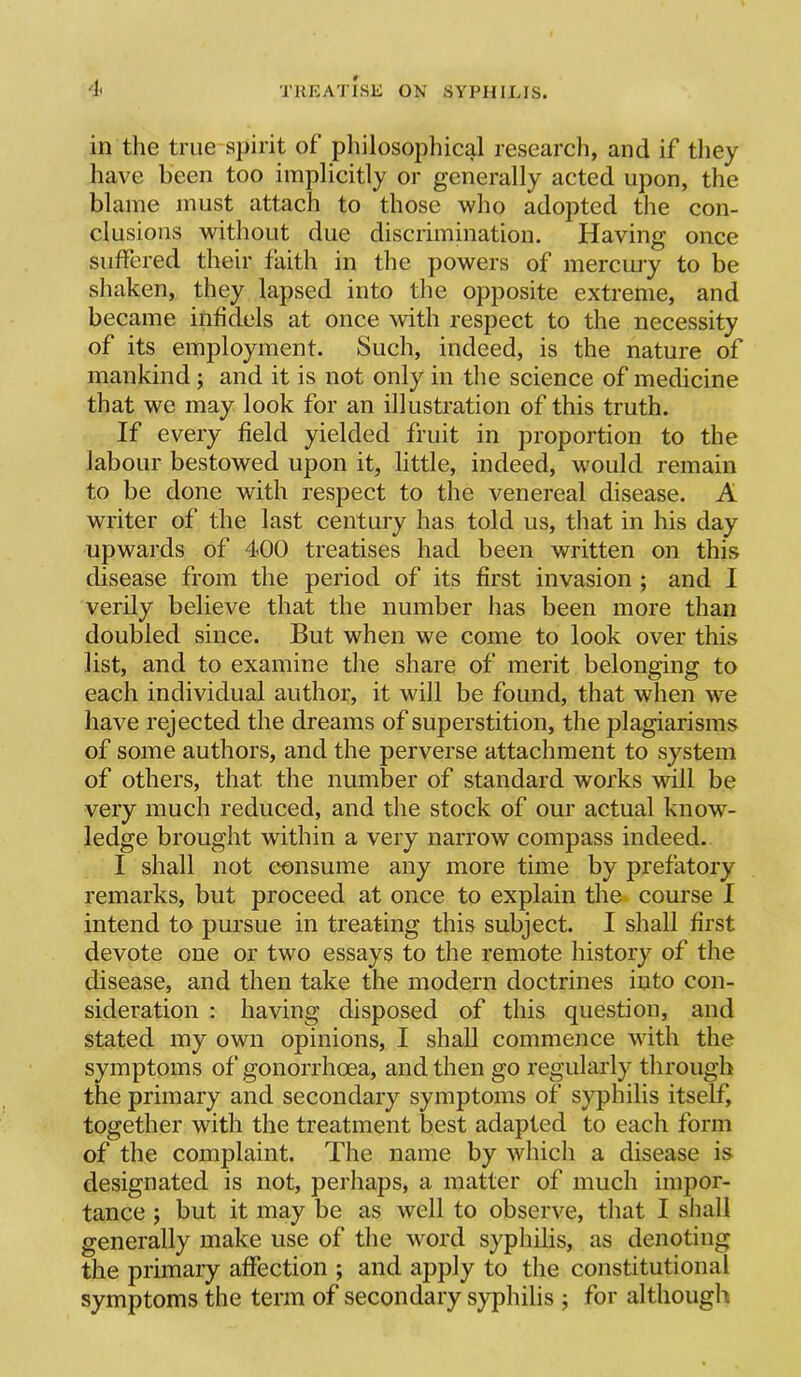 in the true spirit of pliilosophical research, and if they have been too implicitly or generally acted upon, the blame must attach to those who adopted the con- clusions without due discrimination. Having once suffered their faith in the powers of mercury to be shaken, they lapsed into the opposite extreme, and became infidels at once with respect to the necessity of its employment. Such, indeed, is the nature of mankind; and it is not only in the science of medicine that we may look for an illustration of this truth. If every field yielded fruit in proportion to the labour bestowed upon it, little, indeed, would remain to be done with respect to the venereal disease. A writer of the last century has told us, that in his day upwards of 400 treatises had been written on this disease from the period of its first invasion ; and I verily believe that the number has been more than doubled since. But when we come to look over this list, and to examine the share of merit belonging to each individual author, it will be found, that when we have rejected the dreams of superstition, the plagiarisms of some authors, and the perverse attachment to system of others, that the number of standard works will be very much reduced, and the stock of our actual know- ledge brought within a very narrow compass indeed. I shall not consume any more time by prefatory remarks, but proceed at once to explain the* course I intend to pursue in treating this subject. I shall first devote one or two essays to the remote history of the disease, and then take the modern doctrines into con- sideration : having disposed of this question, and stated my own opinions, I shall commence with the symptoms of gonorrhoea, and then go regularly through the primary and secondary symptoms of syphilis itself, together with the treatment best adapted to each form of the complaint. The name by which a disease is designated is not, perhaps, a matter of much impor- tance ; but it may be as well to observe, that I shall generally make use of the word syphilis, as denoting the primary affection ; and apply to the constitutional symptoms the term of secondary syphilis ; for although