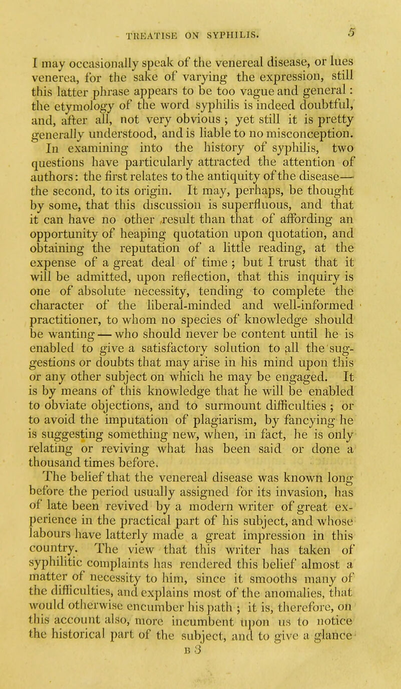 I may occasionally speak of the venereal disease, or lues venerea, for the sake of varying the expression, still this latter phrase appears to be too vague and general: the etymology of the word syphilis is indeed doubtful, and, after all, not very obvious ; yet still it is pretty generally understood, and is liable to no misconception. In examining into the history of syphilis, two questions have particularly attracted the attention of authors; the first relates to the antiquity of the disease— the second, to its origin. It may, perhaps, be thought by some, that this discussion is superfluous, and that it can have no other .result than that of affording an opportunity of heaping quotation upon quotation, and obtaining the reputation of a little reading, at the expense of a great deal of time ; but I trust that it will be admitted, upon reflection, that this inquiry is one of absolute necessity, tending to complete the character of the liberal-minded and well-informed • practitioner, to whom no species of knowledge should be wanting — who should never be content until he is enabled to give a satisfactory solution to ^11 the sug- gestions or doubts that may arise in his mind upon this or any other subject on which he may be engaged. It is by means of this knowledge that he will be enabled to obviate objections, and to surmount difficulties ; or to avoid the imputation of plagiarism, by fancying he is suggesting something new, when, in fact, he is only relating or reviving what has been said or done a thousand times before. The belief that the venereal disease was known long before the period usually assigned for its invasion, has of late been revived by a modern writer of great ex- perience in the practical part of his subject, and whose labours have latterly made a great impression in this country. The view that this writer has taken of syphilitic complaints has rendered this belief almost a matter of necessity to him, since it smooths many of the difficulties, and explains most of the anomalies, that would otlierwise encumber his path ; it is, therefore, on this account also, more incumbent upon us to notice the historical part of the subject, and to give a glance