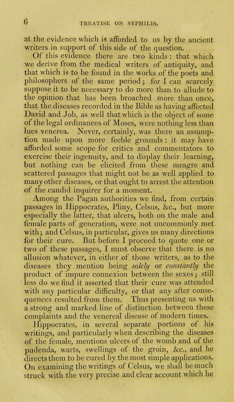 at the evidence which is aflPorded to us by the ancient writers in support of this side of the question. Of this evidence there are two kinds : that which we derive from the medical writers of antiquity, and that which is to be found in the works of the poets and philosophers of the same period; for I can scarcely suppose it to be necessary to do more than to allude to the opinion that has been broached more than once, that the diseases recorded in the Bible as having affected David and Job, as well that which is the object of some of the legal ordinances of Moses, were nothing less than lues venerea. Never, certainly, was there an assump- tion made upon more feeble grounds : it may have afforded some scope for critics and commentators to exercise their ingenuity, and to display their learning, but nothing can be elicited from these meagre and scattered passages that might not be as well applied to many other diseases, or that ought to arrest the attention of the candid inquirer for a moment. Among the Pagan authorities we find, from certain passages in Hippocrates, Pliny, Celsus, &c., but more especially the latter, that ulcers, both on the male and female parts of generation, were not uncommonly met with; and Celsus, in particular, gives us many directions for their cure. But before I proceed to quote one or two of these passages, I must observe that there is no allusion whatever, in either of those writers, as to the diseases they mention being solely or constantly the product of impure connexion between the sexes; still less do we find it asserted that their cure was attended with any particular difficulty, or that any after conse- quences resulted from them. Thus presenting us with a strong and marked line of distinction between these complaints and the venereal disease of modern times. Hippocrates, in several separate portions of his writings, and particularly when describing the diseases of the female, mentions ulcers of the womb and of the pudenda, warts, swellings of the groin, &c., and he directs them to be cured by the most simple applications. On examining the writings of Celsus, we shall be much struck witli the very precise and clear account which he