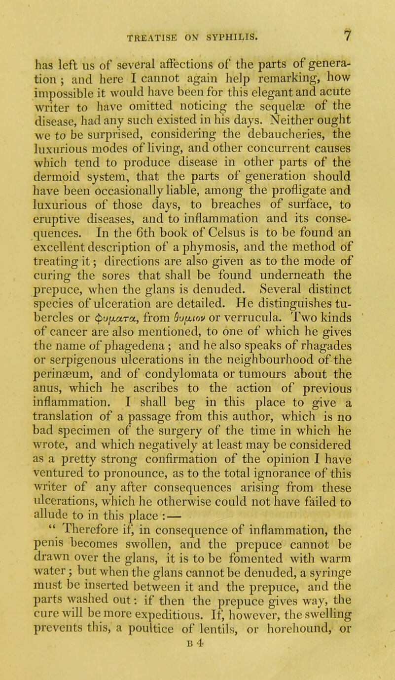 lias left us of several affections of the parts of genera- tion ; and here I cannot again help remarking, how impossible it would have been for this elegant and acute writer to have omitted noticing the sequelae of the disease, had any such existed in his days. Neither ought we to be surprised, considering the debaucheries, the luxurious modes of living, and other concurrent causes which tend to produce disease in other parts of the dermoid system, that the parts of generation should have been occasionally liable, among the profligate and luxurious of those days, to breaches of surface, to eruptive diseases, and to inflammation and its conse- quences. In the 6th book of Celsus is to be found an excellent description of a phymosis, and the method of treating it; directions are also given as to the mode of curing the sores that shall be found underneath the prepuce, when the glans is denuded. Several distinct species of ulceration are detailed. He distinguishes tu- bercles or ^u[xara, from Quixiov or verrucula. Two kinds of cancer are also mentioned, to one of which he gives the name of phagedena; and he also speaks of rhagades or serpigenous ulcerations in the neighbourhood of the perinseum, and of condylomata or tumours about the anus, which he ascribes to the action of previous inflammation. I shall beg in this place to give a translation of a passage from this author, which is no bad specimen of the surgery of the time in which he wrote, and which negatively at least may be considered as a pretty strong confirmation of the opinion I have ventured to pronounce, as to the total ignorance of this writer of any after consequences arising from these ulcerations, which he otherwise could not have failed to allude to in this place : — “ Therefore if, in consequence of inflammation, the penis becomes swollen, and the prepuce cannot be drawn over the glans, it is to be fomented with warm water; but when the glans cannot be denuded, a syringe must be inserted between it and the prepuce, and the parts washed out; if then the prepuce gives way, the cure will be more expeditious. If, however, the swelling prevents this, a poultice of lentils, or horehound, or