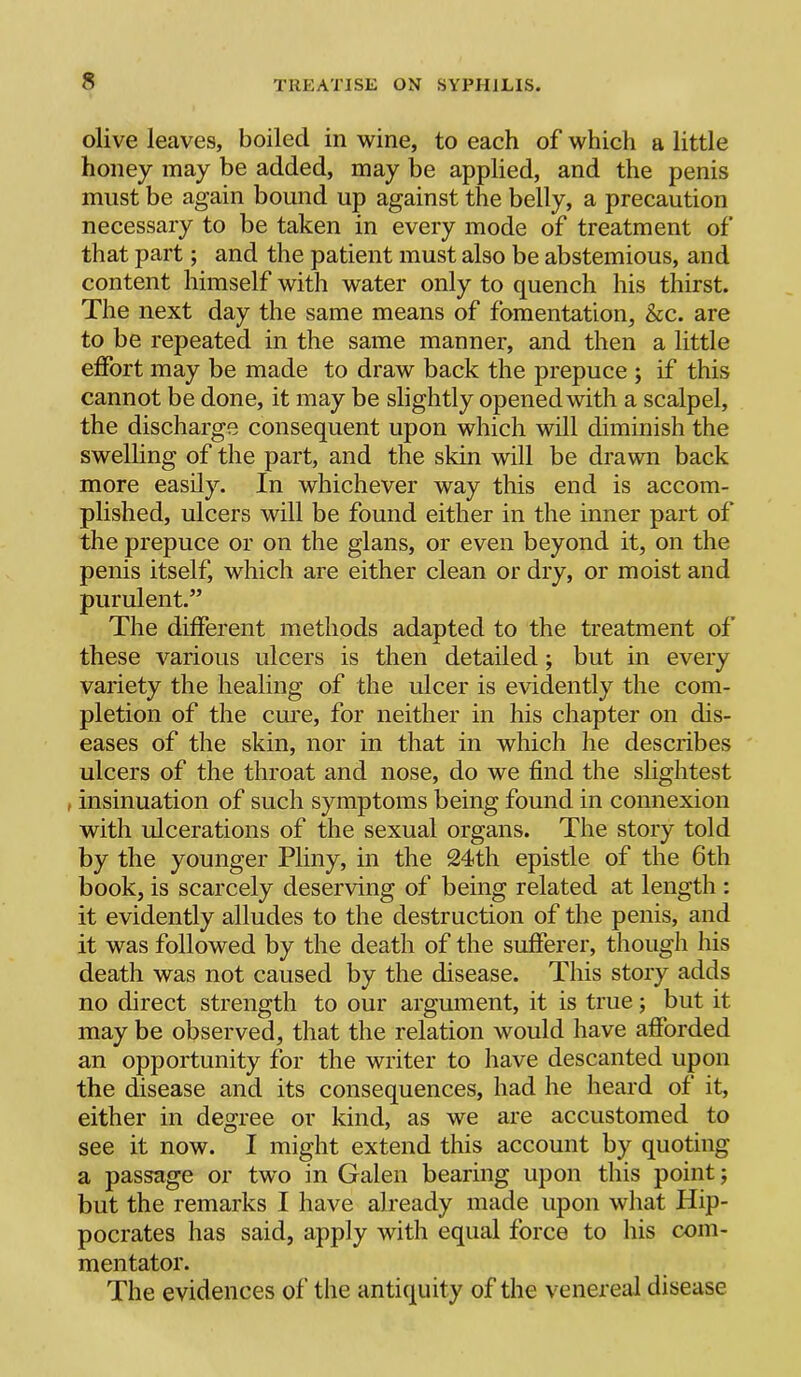 olive leaves, boiled in wine, to each of which a little honey may be added, may be applied, and the penis must be again bound up against the belly, a precaution necessary to be taken in every mode of treatment of that part; and the patient must also be abstemious, and content himself with water only to quench his thirst. The next day the same means of fomentation, &c. are to be repeated in the same manner, and then a little effort may be made to draw back the prepuce ; if this cannot be done, it may be slightly opened with a scalpel, the discharge consequent upon which will diminish the swelling of the part, and the skin will be drawn back more easily. In whichever way this end is accom- plished, ulcers will be found either in the inner part of the prepuce or on the glans, or even beyond it, on the penis itself, which are either clean or dry, or moist and purulent.” The different methods adapted to the treatment of these various ulcers is then detailed; but in every variety the healing of the ulcer is evidently the com- pletion of the cure, for neither in his chapter on dis- eases of the skin, nor in that in which he describes ulcers of the throat and nose, do we find the slightest , insinuation of such symptoms being found in connexion with ulcerations of the sexual organs. The story told by the younger Pliny, in the 24th epistle of the 6th book, is scarcely deserving of being related at length : it evidently alludes to the destruction of the penis, and it was followed by the death of the sufferer, though his death was not caused by the disease. This story adds no direct strength to our argument, it is true; but it may be observed, that the relation would have afforded an opportunity for the writer to have descanted upon the disease and its consequences, had he heard of it, either in degree or kind, as we are accustomed to see it now. I might extend this account by quoting a passage or tw'o in Galen bearing upon this point; but the remarks I have already made upon what Hip- pocrates has said, apply with equal force to liis com- mentator. The evidences of the antiquity of the venereal disease