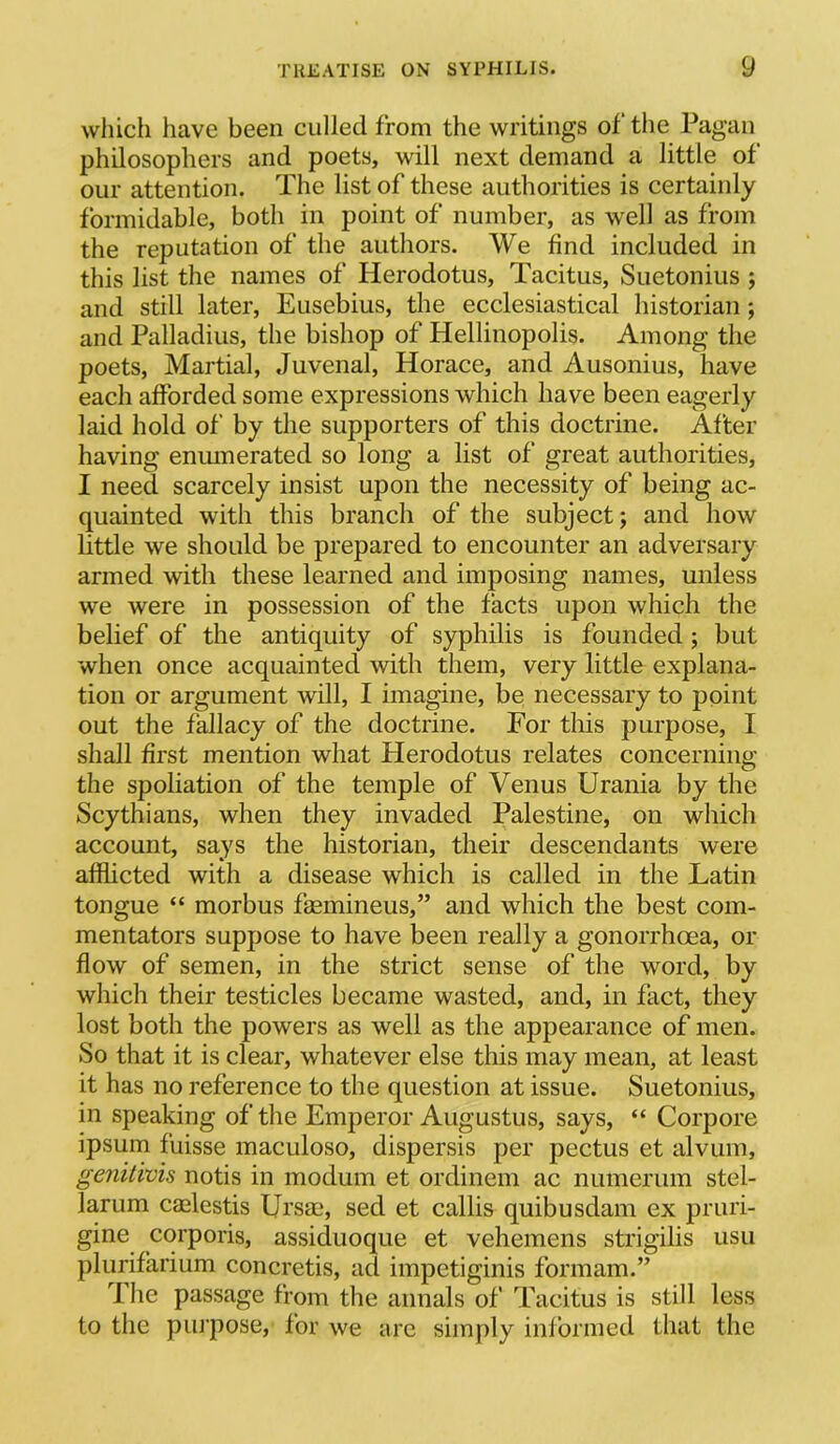 which have been culled from the writings of tlie Pagan philosophers and poets, will next demand a little of our attention. The list of these authorities is certainly formidable, both in point of number, as well as from the reputation of the authors. We find included in this list the names of Herodotus, Tacitus, Suetonius j and still later, Eusebius, the ecclesiastical historian ; and Palladius, the bishop of Hellinopolis. Among the poets, Martial, Juvenal, Horace, and Ausonius, have each afforded some expressions which have been eagerly laid hold of by the supporters of this doctrine. After having enumerated so long a list of great authorities, I need scarcely insist upon the necessity of being ac- quainted with this branch of the subject; and how little we should be prepared to encounter an adversary armed with these learned and imposing names, unless we were in possession of the facts upon which the belief of the antiquity of syphilis is founded; but when once acquainted with them, very little explana- tion or argument will, I imagine, be necessary to point out the fallacy of the doctrine. For this purpose, I shall first mention what Herodotus relates concerning the spoliation of the temple of Venus Urania by the Scythians, when they invaded Palestine, on which account, says the historian, their descendants were afflicted with a disease which is called in the Latin tongue “ morbus fsemineus,” and which the best com- mentators suppose to have been really a gonorrhoea, or flow of semen, in the strict sense of the word, by which their testicles became wasted, and, in fact, they lost both the powers as well as the appearance of men. So that it is clear, whatever else this may mean, at least it has no reference to the question at issue. Suetonius, in speaking of the Emperor Augustus, says, “ Corpore ipsum fuisse maculoso, dispersis per pectus et alvum, genitivis notis in modum et ordinem ac numerum stel- larum caelestis Ursm, sed et callis quibusdam ex pruri- gine corporis, assiduoque et vehemens strigilis usu plurifarium concretis, ad impetiginis formam.” The passage from the annals of Tacitus is still less to the purpose, for we are simply informed that the