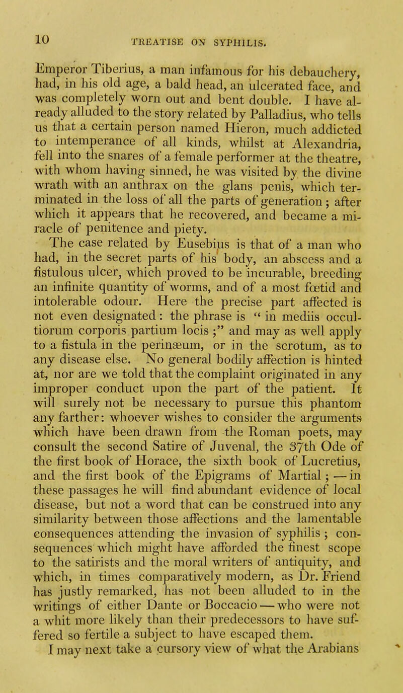 Emperor Tiberius, a man infamous for his debauchery, liad, in iiis old age, a bald head, an ulcerated face, and was completely worn out and bent double. I have al- ready alluded to the story related by Palladius, who tells us that a certain person named Hieron, much addicted to intemperance of all kinds, whilst at Alexandria, fell into the snares of a female performer at the theatre, with whom having sinned, he was visited by the divine wrath with an anthrax on the glans penis, which ter- minated in the loss of all the parts of generation ; after which it apjDears that he recovered, and became a mi- racle of penitence and piety. The case related by Eusebijus is that of a man who had, in the secret parts of his body, an abscess and a fistulous ulcer, which proved to be incurable, breeding an infinite quantity of worms, and of a most foetid and intolerable odour. Here the precise part affected is not even designated: the phrase is “ in mediis occul- tiorum corporis partium locis and may as well apply to a fistula in the perinaeum, or in the scrotum, as to any disease else. No general bodily affection is hinted at, nor are we told that the complaint originated in any improper conduct upon the part of the patient. It will surely not be necessary to pursue this phantom any farther: whoever wishes to consider the arguments which have been drawn from the Roman poets, may consult the second Satire of Juvenal, the S'/th Ode of the first book of Horace, the sixth book of Lucretius, and the first book of the Epigrams of Martial; — in these passages he will find abundant evidence of local disease, but not a word that can be construed into any similarity between those affections and the lamentable consequences attending the invasion of syphilis ; con- sequences which might have afforded the finest scope to the satirists and the moral writers of antiquity, and which, in times comparatively modern, as l)r. Eriend has justly remarked, has not been alluded to in the writings of either Dante or Boccacio — who were not a whit more likely than their predecessors to have suf- fered so fertile a subject to have escaped them. I may next take a cursory view of what the Arabians