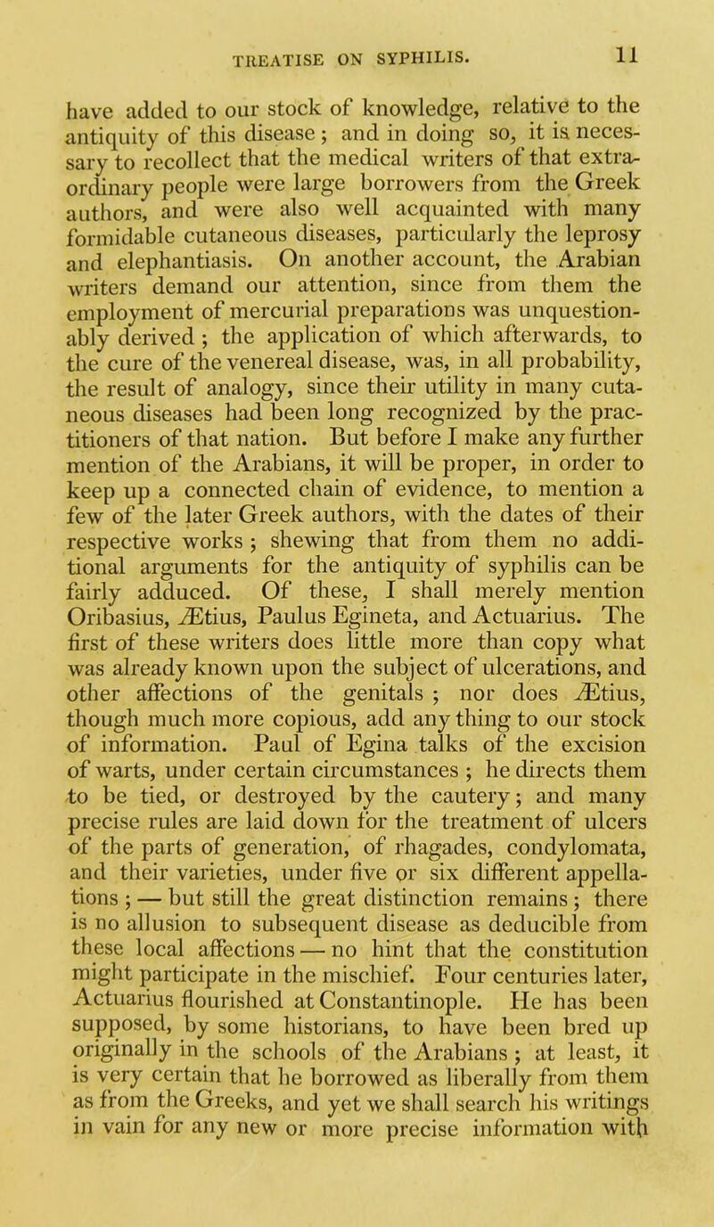have added to our stock of knowledge, relative to the antiquity of this disease ; and in doing so, it i& neces- sary to recollect that the medical writers of that extra- ordinary people were large borrowers from the Greek authors, and were also well acquainted with many formidable cutaneous diseases, particularly the leprosy and elephantiasis. On another account, the Arabian writers demand our attention, since from them the employment of mercurial preparations was unquestion- ably derived ; the application of which afterwards, to the cure of the venereal disease, was, in all probability, the result of analogy, since their utility in many cuta- neous diseases had been long recognized by the prac- titioners of that nation. But before I make any further mention of the Arabians, it will be proper, in order to keep up a connected chain of evidence, to mention a few of the later Greek authors, with the dates of their respective works ; shewing that from them no addi- tional arguments for the antiquity of syphilis can be fairly adduced. Of these, I shall merely mention Oribasius, ^Etius, Paulus Egineta, and Actuarius. The first of these writers does little more than copy what was already known upon the subject of ulcerations, and other affections of the genitals ; nor does ^tius, though much more copious, add any thing to our stock of information. Paul of Egina talks of the excision of warts, under certain circumstances ; he directs them to be tied, or destroyed by the cautery; and many precise rules are laid down for the treatment of ulcers of the parts of generation, of rhagades, condylomata, and their varieties, under five or six different appella- tions ; — but still the great distinction remains ; there is no allusion to subsequent disease as deducible from these local affections — no hint that the constitution might participate in the mischief. Four centuries later, Actuarius flourished at Constantinople. Pie has been supposed, by some historians, to have been bred up originally in the schools of the Arabians ; at least, it is very certain that he borrowed as liberally from them as from the Greeks, and yet we shall search his writings in vain for any new or more precise information with