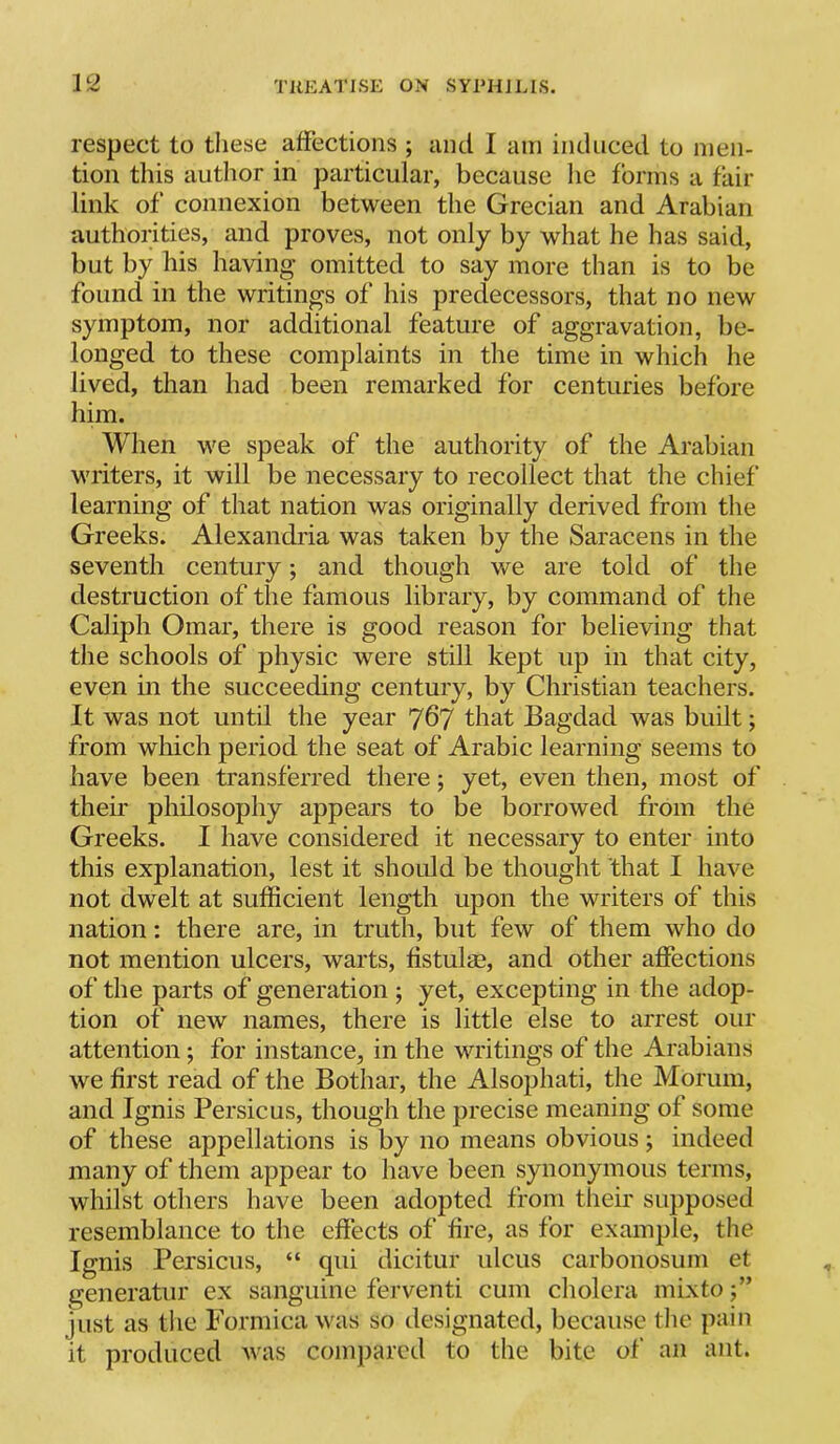 respect to these affections ; and I am induced to men- tion this author in particular, because he forms a fail- link of connexion between the Grecian and Arabian authorities, and proves, not only by what he has said, but by his having omitted to say more than is to be found in the writings of his predecessors, that no new symptom, nor additional feature of aggravation, be- longed to these complaints in the time in which he lived, than had been remarked for centuries before him. When we speak of the authority of the Arabian writers, it will be necessary to recollect that the chief learning of that nation was originally derived from the Greeks. Alexandria was taken by the Saracens in the seventh century; and though we are told of the destruction of the famous library, by command of the Caliph Omar, there is good reason for believing that the schools of physic were still kept up in that city, even in the succeeding century, by Christian teachers. It was not until the year that Bagdad was built; from which period the seat of Arabic learning seems to have been transferred there; yet, even then, most of their philosophy appears to be borrowed from the Greeks. I have considered it necessary to enter into this explanation, lest it shoidd be thought that I have not dwelt at sufficient length upon the writers of this nation: there are, in truth, but few of them who do not mention ulcers, warts, fistulm, and other affections of the parts of generation ; yet, excepting in the adop- tion of new names, there is little else to arrest our attention; for instance, in the writings of the Arabians we first read of the Bothar, the Alsophati, the Morum, and Ignis Persic us, though the precise meaning of some of these appellations is by no means obvious; indeed many of them appear to have been synonymous terms, whilst others have been adopted from their supposed resemblance to the effects of fire, as for example, the Ignis Persicus, “ qiii dicitur ulcus carbonosum et generatur ex sanguine ferventi cum cholera mixto j” just as tiie Formica was so designated, because the pain it produced was compared to the bite of an ant.